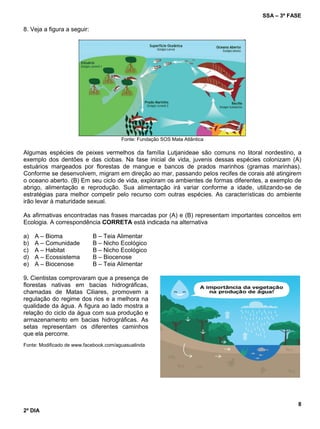 SSA – 3ª FASE
8
2º DIA
8. Veja a figura a seguir:
Fonte: Fundação SOS Mata Atlântica
Algumas espécies de peixes vermelhos da família Lutjanideae são comuns no litoral nordestino, a
exemplo dos dentões e das ciobas. Na fase inicial de vida, juvenis dessas espécies colonizam (A)
estuários margeados por florestas de mangue e bancos de prados marinhos (gramas marinhas).
Conforme se desenvolvem, migram em direção ao mar, passando pelos recifes de corais até atingirem
o oceano aberto. (B) Em seu ciclo de vida, exploram os ambientes de formas diferentes, a exemplo de
abrigo, alimentação e reprodução. Sua alimentação irá variar conforme a idade, utilizando-se de
estratégias para melhor competir pelo recurso com outras espécies. As características do ambiente
irão levar à maturidade sexual.
As afirmativas encontradas nas frases marcadas por (A) e (B) representam importantes conceitos em
Ecologia. A correspondência CORRETA está indicada na alternativa
a) A – Bioma B – Teia Alimentar
b) A – Comunidade B – Nicho Ecológico
c) A – Habitat B – Nicho Ecológico
d) A – Ecossistema B – Biocenose
e) A – Biocenose B – Teia Alimentar
9. Cientistas comprovaram que a presença de
florestas nativas em bacias hidrográficas,
chamadas de Matas Ciliares, promovem a
regulação do regime dos rios e a melhora na
qualidade da água. A figura ao lado mostra a
relação do ciclo da água com sua produção e
armazenamento em bacias hidrográficas. As
setas representam os diferentes caminhos
que ela percorre.
Fonte: Modificado de www.facebook.com/aguasualinda
 