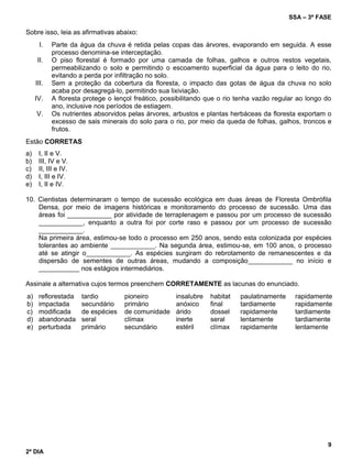 SSA – 3ª FASE
9
2º DIA
Sobre isso, leia as afirmativas abaixo:
I. Parte da água da chuva é retida pelas copas das árvores, evaporando em seguida. A esse
processo denomina-se interceptação.
II. O piso florestal é formado por uma camada de folhas, galhos e outros restos vegetais,
permeabilizando o solo e permitindo o escoamento superficial da água para o leito do rio,
evitando a perda por infiltração no solo.
III. Sem a proteção da cobertura da floresta, o impacto das gotas de água da chuva no solo
acaba por desagregá-lo, permitindo sua lixiviação.
IV. A floresta protege o lençol freático, possibilitando que o rio tenha vazão regular ao longo do
ano, inclusive nos períodos de estiagem.
V. Os nutrientes absorvidos pelas árvores, arbustos e plantas herbáceas da floresta exportam o
excesso de sais minerais do solo para o rio, por meio da queda de folhas, galhos, troncos e
frutos.
Estão CORRETAS
a) I, II e V.
b) III, IV e V.
c) II, III e IV.
d) I, III e IV.
e) I, II e IV.
10. Cientistas determinaram o tempo de sucessão ecológica em duas áreas de Floresta Ombrófila
Densa, por meio de imagens históricas e monitoramento do processo de sucessão. Uma das
áreas foi ____________ por atividade de terraplenagem e passou por um processo de sucessão
____________, enquanto a outra foi por corte raso e passou por um processo de sucessão
____________.
Na primeira área, estimou-se todo o processo em 250 anos, sendo esta colonizada por espécies
tolerantes ao ambiente ____________. Na segunda área, estimou-se, em 100 anos, o processo
até se atingir o____________. As espécies surgiram do rebrotamento de remanescentes e da
dispersão de sementes de outras áreas, mudando a composição____________ no início e
___________ nos estágios intermediários.
Assinale a alternativa cujos termos preenchem CORRETAMENTE as lacunas do enunciado.
a) reflorestada tardio pioneiro insalubre habitat paulatinamente rapidamente
b) impactada secundário primário anóxico final tardiamente rapidamente
c) modificada de espécies de comunidade árido dossel rapidamente tardiamente
d) abandonada seral clímax inerte seral lentamente tardiamente
e) perturbada primário secundário estéril clímax rapidamente lentamente
 