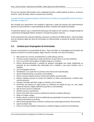 Alcoa - Poços de Caldas - Departamento de SSMA - Saúde, Segurança e Meio Ambiente


No caso de requisitos diferenciados entre a legislação brasileira, padrões globais da Alcoa e as Normas
da Alcoa - Poços de Caldas, adotar o requisito mais restritivo.

A relação das Normas Regulamentadoras do Ministério do Trabalho e Emprego (MTE) consta no Anexo 1
deste guia na página 78.

Nas situações que representem risco imediato à segurança e saúde das pessoas e/ou potencialmente
danosas ao meio ambiente, é responsabilidade de todos a imediata interrupção da atividade.

É importante destacar que o cumprimento deste guia não dispensa nem substitui a obrigatoriedade do
cumprimento da legislação federal, estadual e municipal de qualquer natureza.

O não cumprimento dos requisitos definidos neste guia, nas Normas de SSMA da Alcoa - Poços de Caldas
e/ou de requisitos legais por parte da Contratada, ou Subcontratada, é passível de rescisão contratual
imediata.


3.5.     Conduta para Empregados de Contratadas
Durante a permanência em propriedade da Alcoa - Poços de Caldas, os empregados da Contratada não
podem se envolver em conduta perigosa, ilegal e abusiva, incluindo, mas não se limitando a:

        Não cumprir leis, normas, procedimentos ou ainda práticas comuns;
        Provocar ameaça à segurança e saúde dos demais, ao patrimônio ou ao meio ambiente;
        Criar ou contribuir para qualquer condição insegura ou insalubre;
        Distrair desnecessariamente a atenção de qualquer empregado que esteja trabalhando ou
        participar de uma atividade não relacionada com o trabalho e que possa interferir com o
        trabalho;
        Usar de linguagem abusiva;
        Desobedecer a seu supervisor ou praticar outras formas de insubordinação.
        Atrasar freqüentemente ou ausentar-se do trabalho;
        Deixar o local de trabalho durante o horário de trabalho, sem permissão;
                                                               m
        Realizar trabalhos pessoais no horário de trabalho ou utilizar excessivamente o telefone para
        assuntos pessoais;
        Ameaçar, intimidar, perturbar, coagir ou interferir com os demais;
        Discriminar por palavras ou ações grupos ou indivíduos em função da raça, cor, sexo, idade,
        tempo de empresa, religião, deficiência, gravidez ou nacionalidade;
        Agir de forma imoral ou indecente;
        Assediar sexual ou moralmente;
        Possuir e/ou exibir física, visual ou verbalmente material ou objetos ofensivos;
        Brigar ou instigar a brigar;
        Roubar, abusar, ou destruir de forma deliberada da propriedade, ferramentas, equipamentos ou
        materiais dos demais ou da Alcoa;
        Retirar ativos (equipamentos, matérias e resíduos) sem autorização do Gestor Técnico Alcoa;
        Jogo de qualquer tipo;
        Possuir ou consumir bebidas intoxicantes ou substância ilegal nos domínios da Companhia;



Guia de Requisitos Mínimos Obrigatórios de SSMA para Contratadas                                     9
 