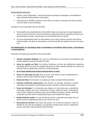 Alcoa - Poços de Caldas - Departamento de SSMA - Saúde, Segurança e Meio Ambiente


Recomendações Adicionais
        Verificar, junto à Seguradora - Harmonia Corretora de Seguros e Resseguros, necessidade de
        seguro especifico para possíveis contratações;
        Colocação da cor proibida, conforme norma Alcoa, em todos os acessórios tais como estropos,
        cintas de náilon a serem utilizados;

Situações em que o guindaste deve ser aterrado:


        Para trabalhos em proximidade de Linha de Alta Tensão, caso haja risco da lança do guindaste
        entrar na zona restrita dos 3 metros mais fator de segurança do vento e pendulo da lança ou da
        movimentação da carga, o mesmo deve ser aterrado pelos técnicos da SEP.
        Se a lança do guindaste estiver em áreas abertas com a altura superior ao ponto mais alto do
        prédio ao redor, este deve ser aterrado por um técnico da SEP, pois poderia funcionar com para-
        raio.

RECOMENDAÇÕES DE SEGURANÇA PARA PLATAFORMAS ELEVATÓRIAS ARTICULADAS, TELESCÓPICAS
E PANTOGRÁFICAS

Dispositivos de segurança que devem estar incorporados:


        Válvulas solenóides blindadas: Por causa de interferência nos comandos da plataforma pelo
        campo magnético presente nas Salas de Cubas.
        Juntas de vedação em Viton: Os cilindros hidráulicos da lança das plataformas elevatórias
        articuladas devem ter juntas de vedação fabricadas em Viton, quando operados no interior das
        Salas de Cubas e Lngotamento, próximas a fontes de ignição.
        OS FLUIDOS HIDRÁULICOS DEVEM SER RESISTENTES A FOGO.
        Sensor de sobrecarga da cesta: Deve-se emitir sinal sonoro e parar completamente a
        máquina, toda vez que o limite de carga for excedido.
                                                                   m
        Sistema de freios: Freios devem ser atuados por molas e aliviados hidraulicamente.
        Controles totalmente proporcionais: Para permitir ao operador selecionar a melhor
        velocidade de operação em cada função principal, incluindo o sistema de locomoção.
        Sensor de Inclinação: É um dispositivo que dispara um sinal sonoro para a plataforma
        (translação cortada, bem como movimento da lança, subida do braço e telescópico),
        cada vez que a máquina ultrapassa 5 graus de inclinação em qualquer sentido, alertando
        o operador que deve relocar o equipamento para uma condição mais segura.
        Bomba hidráulica auxiliar: Em caso de falha da mesma, o operador deve dispor de uma
        bomba auxiliar energizada por bateria, para retornar ao solo.
        Dois painéis de controle: Deve haver dois painéis: um na base da máquina e outro na
        plataforma. Em caso de emergência, um operador treinado pode retornar à plataforma
        ao solo, operando a máquina desde o painel da base.



Guia de Requisitos Mínimos Obrigatórios de SSMA para Contratadas                                  101
 