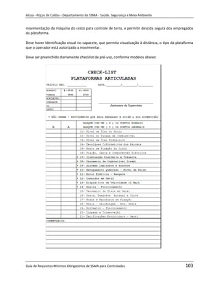 Alcoa - Poços de Caldas - Departamento de SSMA - Saúde, Segurança e Meio Ambiente


movimentação da máquina do cesto para controle de terra, e permitir descida segura dos empregados
da plataforma.

Deve haver Identificação visual no capacete, que permita visualização à distância, o tipo da plataforma
que o operador está autorizado a movimentar.

Deve ser preenchido diariamente checklist de pré-uso, conforme modelos abaixo:




                                                                   m




Guia de Requisitos Mínimos Obrigatórios de SSMA para Contratadas                                  103
 