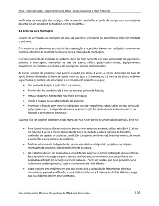 Alcoa - Poços de Caldas - Departamento de SSMA - Saúde, Segurança e Meio Ambiente


verificadas na execução dos serviços, não ocorrendo retrabalho e perda de tempo com conseqüente
garantia de um ambiente de trabalho livre de incidentes.

3.3 Critérios para Montagem

Devem ser verificadas as condições do solo, da superfície, estruturas ou plataformas onde for montado
o andaime.

O transporte de elementos estruturais de sustentação e acessórios devem ser realizados somente em
número suficiente de material necessário para a realização da montagem.

O armazenamento de material de andaime deve ser feito somente em local apropriado em gaveteiros,
próximo à montagem, mantendo as vias de acesso, saídas, porta-corta-chamas, equipamentos,
dispositivos de combate a incêndio e de emergência sempre desobstruídos.

As torres simples de andaimes não podem exceder em altura 4 vezes a menor dimensão da base do
apoio (menor dimensão da base de apoio maior ou igual a 2 metros), ou 12 metros de altura, e devem
seguir todos os critérios de amarração e estroncamento descritos a seguir:
        Um ponto de fixação a cada 36m² no mínimo;
        Manter distância máxima de 6 metros entre os pontos de fixação;
        Instalar diagonais horizontais nos níveis de fixação;
        Iniciar a fixação pelas extremidades do andaime;
        Promover a fixação com material adequado, ou seja: vergalhões, tubos, cabos de aço, cordas de
        polipropileno etc., independentemente se a construção for realizada em ambiente aberto ou
        fechado e sem projeto estrutural.

Quando não for possível obedecer a esta regra, por não haver ponto de amarração disponível, deve-se:


        Para torres isoladas não-estaiadas ou travadas em estrutura externa, utilizar relação 4:1 (altura
                                                              m
        no máximo 4 vezes a menor dimensão da base), respeitada a altura máxima de 8 metros,
        auxiliadas de sapatas articuladas com 0,50m (cinqüenta centímetros) de comprimento, de modo
        a aumentar a área da base do andaime.
        Realizar estaiamento independente, sendo necessário e obrigatório projeto especial para
        montagem do andaime, independentemente da altura.
        Os trabalhos devem ser realizados a uma distância superior a 3 (três metros) de linhas elétricas.
        Em caso contrario, exige-se que o serviço seja liberado, formalmente, e acompanhado por
        pessoal qualificado em serviços elétricos da Alcoa - Poços de Caldas, que deve providenciar o
        isolamento ou desligamento, teste e aterramento da rede elétrica.
        Todo trabalho em andaimes em que seja necessária a utilização de ferramentas elétricas
        manuais por pessoal qualificado, a uma distância inferior a 3 metros das linhas elétricas, exige
        que os andaimes devem estar aterrados.




Guia de Requisitos Mínimos Obrigatórios de SSMA para Contratadas                                     106
 
