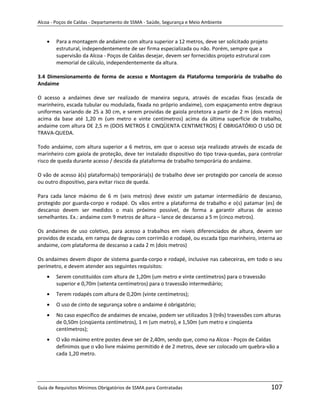 Alcoa - Poços de Caldas - Departamento de SSMA - Saúde, Segurança e Meio Ambiente


        Para a montagem de andaime com altura superior a 12 metros, deve ser solicitado projeto
        estrutural, independentemente de ser firma especializada ou não. Porém, sempre que a
        supervisão da Alcoa - Poços de Caldas desejar, devem ser fornecidos projeto estrutural com
        memorial de cálculo, independentemente da altura.

3.4 Dimensionamento de forma de acesso e Montagem da Plataforma temporária de trabalho do
Andaime

O acesso a andaimes deve ser realizado de maneira segura, através de escadas fixas (escada de
marinheiro, escada tubular ou modulada, fixada no próprio andaime), com espaçamento entre degraus
uniformes variando de 25 a 30 cm, e serem providas de gaiola protetora a partir de 2 m (dois metros)
acima da base até 1,20 m (um metro e vinte centímetros) acima da última superfície de trabalho,
andaime com altura DE 2,5 m (DOIS METROS E CINQÜENTA CENTIMETROS) É OBRIGATÓRIO O USO DE
TRAVA-QUEDA.

Todo andaime, com altura superior a 6 metros, em que o acesso seja realizado através de escada de
marinheiro com gaiola de proteção, deve ter instalado dispositivo do tipo trava-quedas, para controlar
risco de queda durante acesso / descida da plataforma de trabalho temporária do andaime.

O vão de acesso à(s) plataforma(s) temporária(s) de trabalho deve ser protegido por cancela de acesso
ou outro dispositivo, para evitar risco de queda.

Para cada lance máximo de 6 m (seis metros) deve existir um patamar intermediário de descanso,
protegido por guarda-corpo e rodapé. Os vãos entre a plataforma de trabalho e o(s) patamar (es) de
descanso devem ser medidos o mais próximo possível, de forma a garantir alturas de acesso
semelhantes. Ex.: andaime com 9 metros de altura – lance de descanso a 5 m (cinco metros).

Os andaimes de uso coletivo, para acesso a trabalhos em níveis diferenciados de altura, devem ser
providos de escada, em rampa de degrau com corrimão e rodapé, ou escada tipo marinheiro, interna ao
andaime, com plataforma de descanso a cada 2 m (dois metros)

Os andaimes devem dispor de sistema guarda-corpo e rodapé, inclusive nas cabeceiras, em todo o seu
                                                        m
perímetro, e devem atender aos seguintes requisitos:
        Serem constituídos com altura de 1,20m (um metro e vinte centímetros) para o travessão
        superior e 0,70m (setenta centímetros) para o travessão intermediário;
        Terem rodapés com altura de 0,20m (vinte centímetros);
        O uso de cinto de segurança sobre o andaime é obrigatório;
        No caso específico de andaimes de encaixe, podem ser utilizados 3 (três) travessões com alturas
        de 0,50m (cinqüenta centímetros), 1 m (um metro), e 1,50m (um metro e cinqüenta
        centímetros);
        O vão máximo entre postes deve ser de 2,40m, sendo que, como na Alcoa - Poços de Caldas
        definimos que o vão livre máximo permitido é de 2 metros, deve ser colocado um quebra-vão a
        cada 1,20 metro.




Guia de Requisitos Mínimos Obrigatórios de SSMA para Contratadas                                     107
 