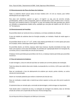 Alcoa - Poços de Caldas - Departamento de SSMA - Saúde, Segurança e Meio Ambiente


3.5 Dimensionamento das Placas das Bases dos Andaimes

Todos os andaimes devem possuir placas de base metálica (10 x 15 cm) ou macaco, para melhor
distribuição de suas cargas no solo.

Para pisos com resistência superior ou igual a 13 kg/cm², ou seja, piso de concreto armado,
paralelepípedo, asfalto ou brita compactada, pode ser utilizado tanto a placa metálica como o macaco.
Para pisos com resistência inferior a 13,5 kg/cm², ou seja, terra batida, brita solta, gramado seco, devem
ser utilizados os equipamentos citados acima, auxiliados por uma placa de madeira com 30 x 30 cm e
1,5’’ de espessura.

3.6 Dimensionamento de Pranchões

Os pranchões devem ser isentos de nós ou rachaduras, e em boas condições de utilização.

O piso de trabalho de andaimes deve ter forração completa, ser nivelado e fixado de modo seguro e
resistente.

Os pranchões devem ser de 1 ½’’ x 12’’, sendo o vão máximo permitido de 2 m entre apoios para pisos
de circulação, sendo a sobrecarga máxima igual a 150 kgfcm².

Os pranchões devem, no mínimo, repousar sobre duas travessas. Quando emendadas de topo, deve
haver uma travessa a 10 cm das extremidades. As emendas por superposição devem ter transpasse de,
no mínimo, 30 cm, e serem feitas em cima de uma travessa.

O balanço mínimo permitido para pranchões é de 10 cm, e o balanço máximo permitido para pranchões
é de 20 cm.

3.7 Área de Isolamento de Andaimes

A cada montagem, a área em volta do local deve ser isolada com correntes plásticas de sinalização.
                                                                   m
Toda área abaixo do andaime deve estar isolada, na proporção de, no mínimo, 1,20 m para cada 2,00 m
de altura.

Deve ser considerado o risco de abalroamento do andaime por veiculo, pontes rolantes, ou outros
veículos de movimentação.

Devem ser montados pedestais para realizar o isolamento de área de risco.

Deve ser sinalizado e isolado todo o material que estiver exposto na área, para não ocorrer queda de
terceiros.

O isolamento deve ser retirado após a conclusão da desmontagem, sendo entregue ao requisitante.

Toda dúvida sobre o isolamento da área, na realização da montagem do andaime, deve ser dirimida
através de contato com a Supervisão da Área e/ou Técnico da Segurança.



Guia de Requisitos Mínimos Obrigatórios de SSMA para Contratadas                                     108
 