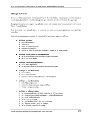 Alcoa - Poços de Caldas - Departamento de SSMA - Saúde, Segurança e Meio Ambiente




3.8 Seleção de Material

Devem ser utilizados somente elementos estruturais de sustentação e acessórios em perfeito estado de
conservação, descartando e inutilizando aqueles que estiverem fora dos parâmetros de segurança.

Os equipamentos reprovados pela inspeção devem ser retirados de uso e levados ao conhecimento da
Alcoa - Poços de Caldas.

Todo o material a ser utilizado deve- se encontrar em local arrumado, inspecionado e em perfeitas
condições.

Ao selecionar os equipamentos deve-se inspecioná-los quanto aos seguintes defeitos:

            Verifique nos tubos
             Corrosão excessiva;
             Tubo torto;
             Furos ou cortes no corpo;
             Comprimento padrão;
             Pontos de solda no corpo que impeçam a colocação de abraçadeiras.

            Verifique nas abraçadeiras fixas e giratórias
             Se os parafusos estão em bom estado de conservação;
             Se há trincas ou bordas.

            Verifique nas luvas (Acoplamento)
             Se há placa seguradora;
             Se os parafusos estão em bom estado de conservação.

            Verifique no piso de alumínio
             Se há trincas;
             Se há empenamento;                          m
             Estado de conservação da borracha antiderrapante.

            Verifique no piso de madeira
             Pranchões empenados;
             Comprimento e espessura dos pranchões;
             Trincas e empenamentos.

            Verifique no tubo de encaixe
             Se os postes estão com corrosão excessiva no “U” de encaixe;
             Se a boca do tubo está adequada para a adaptação da espiga;
             Se o poste está empenado;
             Se há trinca na costura;
             Se a cunha não se solta e não está empenada;
             Se a diagonal possui 2 pinos de encaixe;
             Se há corrosão excessiva da espiga;


Guia de Requisitos Mínimos Obrigatórios de SSMA para Contratadas                               109
 