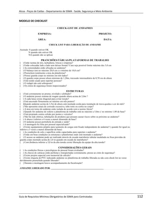 Alcoa - Poços de Caldas - Departamento de SSMA - Saúde, Segurança e Meio Ambiente


MODELO DE CHECKLIST

                                       CHECK-LIST DE ANDAIMES

                   EMPRESA:                                                        PROJETO:

                   ÁREA:                                                                DATA:

                               CHECK LIST PARA LIBERAÇÃO DE ANDAIME

Assinale: S quando estiver OK
         N quando não estiver OK
         NA quando não se aplicar

                      PRANCHÕES/TÁBUAS/PLATAFORMAS DE TRABALHO
(   ) Estão isentas de nós, rachaduras, trincas e empenas?
(   ) Estão colocadas lado a lado sem deixar frestas? Caso seja possível limite máximo dce 3,0 cm
(   ) As extremidades estão afixadas ao andaime?
(   ) O balanço tem no máximo 20,0 cm e o mínimo de 10,0 cm?
(   ) Preenchem totalmente a área da plataforma?
(   ) Possui guarda corpo no mínimo em três lados?
(   ) O guarda corpo possui altura mínimas de 1,20m, travessão intermediário de 0,70 cm de altura
(   ) Está sendo usado para suportar pessoas?
(   ) O rodapé não está sobreposto?
(   ) Os cintos de segurança foram inspecionados?

                                                 ESTRUTURAS
( ) Está corretamente no prumo, nivelado e alinhado?
( ) O andaime possui sistema de resgate quando altura acima de 2,0m ?
( ) A cada lance existe diagonal para evitar torção?
( ) Está ancorado firmemente no mínimo em três pontos?
( )Quando andaime acima de 2,5m de altura está montada corda para instalação de trava-quedas e cor do mês?
( ) Não apresenta sinais de corrosão excessiva, tubo torto ou cortes no corpo?
( ) A área em torno do andaime estás isolada de acordo com a norma Alcoa?
( ) Quando for andaime de rodízio a plataforma de trabalho está no máximo a 5,0m c/ no mínimo 1,80 de base?
( ) Está projetado contra colisão por pontes e veículos?
( ) Não há rede elétrica, tubulações de produtos que possam causar riscos sobre ou próximo ao andaime?
( ) A altura é inferior a 4 vezes a menor dimensão da base?
( ) O andaime possui portinhola de entrada e saída?
( ) A montagem foi feita por pessoal especializado?
( ) Existe equipamento próprio para içamento de cargas está fixado independente do andaime? ( quando for igual ou
inferior a 3 vezes a menor dimensão da base)
( ) As condições de solo e superfície estão capacitadas para suportar o andaime?
                                                                              m
( ) Estão em boas condições as estruturas e plataformas onde está montado o andaime?
( ) O acesso ao andaime pode ser realizado através de escada marinheiro tubular modulada ou fixas providas de
guarda corpo montado acima de 2,0 m quando em escada de marinheiro?
( ) Com distância inferior a 3,0 m da alta tensão existe liberação da equipe da alta tensão?

                                         CONSIDERAÇÕES GERAIS
( ) As condições físicas e psicológicas do pessoal foram avaliadas?
( ) As chaves de catracas estão perfeitas e transportadas corretamente, presas ao cinto de segurança?
( ) Existe projeto especial com memorial de cálculo?
( ) Existe etiqueta de PVC indicando andaime ou plataforma de trabalho liberada ou não com check list no verso
devidamente preenchida quando liberado?
( ) Durante a montagem houve acompanhamento da fiscalização?

ANDAIME LIBERADO POR: _____________________________________________




Guia de Requisitos Mínimos Obrigatórios de SSMA para Contratadas                                                    112
 