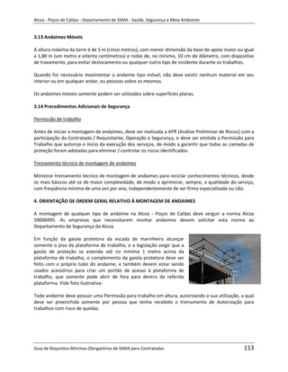 Alcoa - Poços de Caldas - Departamento de SSMA - Saúde, Segurança e Meio Ambiente


3.13 Andaimes Móveis

A altura máxima da torre é de 5 m (cinco metros), com menor dimensão da base de apoio maior ou igual
a 1,80 m (um metro e oitenta centímetros) e rodas de, no mínimo, 10 cm de diâmetro, com dispositivo
de travamento, para evitar deslocamento ou qualquer outro tipo de incidente durante os trabalhos.

Quando for necessário movimentar o andaime tipo móvel, não deve existir nenhum material em seu
interior ou em qualquer andar, ou pessoas sobre os mesmos.

Os andaimes móveis somente podem ser utilizados sobre superfícies planas.

3.14 Procedimentos Adicionais de Segurança

Permissão de trabalho

Antes de iniciar a montagem de andaimes, deve ser realizada a APR (Análise Preliminar de Riscos) com a
participação da Contratada / Requisitante, Operação e Segurança, e deve ser emitida a Permissão para
Trabalho que autoriza o início da execução dos serviços, de modo a garantir que todas as camadas de
proteção foram adotadas para eliminar / controlar os riscos identificados.

Treinamento técnico de montagem de andaimes

Ministrar treinamento técnico de montagem de andaimes para reciclar conhecimentos técnicos, desde
os mais básicos até os de maior complexidade, de modo a aprimorar, sempre, a qualidade do serviço,
com freqüência mínima de uma vez por ano, independentemente de ser firma especializada ou não.

4. ORIENTAÇÃO DE ORDEM GERAL RELATIVO À MONTAGEM DE ANDAIMES

A montagem de qualquer tipo de andaime na Alcoa - Poços de Caldas deve serguir a norma Alcoa
50000495. As empresas que necessitarem montar andaimes devem solicitar esta norma ao
Departamento de Segurança da Alcoa.
                                                                   m
Em função da gaiola protetora da escada de marinheiro alcançar
somente o piso da plataforma de trabalho, e a legislação exigir que a
gaiola de proteção se estenda até no mínimo 1 metro acima da
plataforma de trabalho, o complemento da gaiola protetora deve ser
feito com o próprio tubo do andaime, e também devem estar sendo
usados acessórios para criar um portão de acesso à plataforma de
trabalho, que somente pode abrir de fora para dentro da referida
plataforma. Vide foto ilustrativa:

Todo andaime deve possuir uma Permissão para trabalho em altura, autorizando a sua utilização, a qual
deve ser preenchida somente por pessoa que tenha recebido o treinamento de Autorização para
trabalhos com risco de quedas.




Guia de Requisitos Mínimos Obrigatórios de SSMA para Contratadas                                 113
 