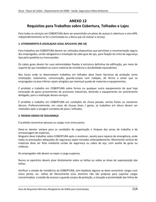 Alcoa - Poços de Caldas - Departamento de SSMA - Saúde, Segurança e Meio Ambiente



                               ANEXO 12
       Requisitos para Trabalhos sobre Cobertura, Telhados e Lajes
Para todos os serviços em COBERTURA deve ser preenchido um plano de acesso à cobertura e uma APR,
independentemente se for a Contratada ou a Alcoa que vá realizar o serviço.

1. ATENDIMENTO À LEGISLAÇAO LEGAL APLICAVEL (NR-18)

Para trabalhos em COBERTURA devem ser utilizados dispositivos que permitam a movimentação segura
dos empregados, sendo obrigatória a instalação de cabo-guia de aço, para fixação do cinto de segurança
tipo pára-quedista ou trava-quedas.

Os cabos guias devem ter suas extremidades fixadas à estrutura definitiva da edificação, por meio de
suporte de aço inoxidável ou outro material de resistência e durabilidade equivalentes.

Nos locais onde se desenvolvem trabalhos em telhados deve haver barreiras de proteção como
sinalização, isolamento, comunicação, guarda-corpos com rodapés, de forma a evitar que os
empregados no piso inferior sejam atingidos por eventual queda de materiais e equipamentos.

É proibido o trabalho em COBERTURA sobre fornos ou qualquer outro equipamento do qual haja
emanação de gases provenientes de processos industriais, devendo o equipamento ser previamente
desligado, para a realização desses serviços.

É proibido o trabalho em COBERTURA em condições de chuva pesada, ventos fortes ou nevoeiros
densos. Preferencialmente, em casos de chuvas leves / garoa, os trabalhos em altura devem ser
realizados após a secagem completa de pisos / telhados.

2. REGRAS GERAIS DE SEGURANÇA

É proibido concentrar pessoas ou cargas num único ponto.

Deve-se atentar sempre para as condições de organizaçãome limpeza das zonas de trabalho e de
armazenagem de materiais.
Ninguém deve trabalhar sobre COBERTURA após o anoitecer, exceto para reparos de emergência, onde
todas as precauções adequadas de segurança sejam tomadas antecipadamente. Movimento vertical de
materiais deve ser feito mediante cordas de segurança ou cabos de aço, com auxílio de guias ou
roldanas.

Os empregados não devem se expor a carga suspensa.

Nunca os operários devem pisar diretamente sobre as telhas ou sobre as áreas de superposição das
telhas.

Verificar o estado de resistência da COBERTURA, (em hipótese alguma se deve concentrar cargas num
único ponto, ex.: telhas de fibrocimento e/ou alumínio não são próprias para suportar cargas
concentradas), o estado de acessos e guarda-corpos de proteção, a situação e proximidade das linhas de



Guia de Requisitos Mínimos Obrigatórios de SSMA para Contratadas                                 114
 