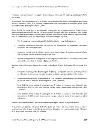 Alcoa - Poços de Caldas - Departamento de SSMA - Saúde, Segurança e Meio Ambiente




Pontos de ancoragem devem ser capazes de suportar, no mínimo, 2.300 kg (carga estática para falha)
por pessoa.

Os pontos de ancoragem devem estar localizados o mais alto possível acima do empregado, tendo como
distância mínima do solo 1,20 m somente para talabartes com comprimento máximo de 0,90 cm e 1,80
m para talabartes de comprimento de 1,50 m.

Linhas de vida horizontal devem ser projetadas e aprovadas por pessoa competente (engenheiro ou
projetista habilitado e qualificado em cálculo estrutural). Consideração sobre a flecha da linha de vida
horizontal deve ser levada em consideração no projeto, bem como as forças de apoio transmitidas pela
linha de vida horizontal, que são determinadas principalmente pelo seguinte:

        Vão de curvatura, curvatura do cabo (flecha) e localização e magnitude da carga;

        A linha de vida horizontal só pode ser instalada sob a direção de um engenheiro habilitado e
        qualificado em cálculo estrutural;

        Considerar como critério de cálculo o ponto menos favorável para dimensionamento da linha de
        vida horizontal, ou seja, o ponto central do vão livre;

        O vão máximo permitido entre pontos de ancoragem para linha de vida horizontal para suportar
        somente 1 pessoa é de 18 metros, e 2 pessoas, 9 metros.

O espaço livre mínimo vertical necessário para a instalação do sistema de linha de vida horizontal deve
ser:

        Para distância entre pontos de ancoragem de 18 m e 1 pessoa com talabarte com comprimento
        de 1,5 m com absorvedor de energia e altura do ponto de ancoragem de 1,8 m: 6,5 metros;

        Para distância entre pontos de ancoragem de 18 m e 1 pessoa com talabartes com comprimento
        de 0,90 cm e altura do ponto de ancoragem de 1,2 m: m metros;
                                                            5,5

        Para distância entre pontos de ancoragem de 9 metros e 2 pessoas com talabartes com
        comprimento de 1,5 m com absorvedor de energia e altura do ponto de ancoragem de 1,8 m:
        7,0 metros;

        Para distância entre pontos de ancoragem de 9 metros e 2 pessoas com talabartes com
        comprimento de 0,90 cm com absorvedor de energia e altura do ponto de ancoragem de 1,2 m:
        6,0 metros.

A tensão inicial na linha de vida horizontal deve ser de 160 kg ou atender ao seguinte critério:

Para garantir um controle adequado de flechas (13%) em relação ao comprimento entre pontos de
ancoragem da linha de vida horizontal, o comprimento do cabo a ser encomendado para o fabricante
deve ser segundo o teorema geral dos cabos de:



Guia de Requisitos Mínimos Obrigatórios de SSMA para Contratadas                                   116
 