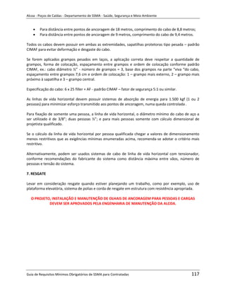 Alcoa - Poços de Caldas - Departamento de SSMA - Saúde, Segurança e Meio Ambiente


        Para distância entre pontos de ancoragem de 18 metros, comprimento do cabo de 8,8 metros;
        Para distância entre pontos de ancoragem de 9 metros, comprimento do cabo de 9,4 metros.

Todos os cabos devem possuir em ambas as extremidades, sapatilhas protetoras tipo pesada – padrão
CIMAF para evitar deformação e desgaste do cabo.

Se forem aplicados grampos pesados em laços, a aplicação correta deve respeitar a quantidade de
grampos, forma de colocação, espaçamento entre grampos e ordem de colocação conforme padrão
CIMAF, ex.: cabo diâmetro ½” - número de grampos = 3, base dos grampos na parte “viva “do cabo,
espaçamento entre grampos 7,6 cm e ordem de colocação: 1 – grampo mais externo, 2 – grampo mais
próximo à sapatilha e 3 – grampo central.

Especificação do cabo: 6 x 25 filler + AF - padrão CIMAF – fator de segurança 5:1 ou similar.

As linhas de vida horizontal devem possuir sistemas de absorção de energia para 1.500 kgf (1 ou 2
pessoas) para minimizar esforço transmitido aos pontos de ancoragem, numa queda controlada .

Para fixação de somente uma pessoa, a linha de vida horizontal, o diâmetro mínimo do cabo de aço a
ser utilizado é de 3/8”; duas pessoas ½”; e para mais pessoas somente com cálculo dimensional de
projetista qualificado.

Se o cálculo da linha de vida horizontal por pessoa qualificada chegar a valores de dimensionamento
menos restritivos que as exigências mínimas enumeradas acima, recomenda-se adotar o critério mais
restritivo.

Alternativamente, podem ser usados sistemas de cabo de linha de vida horizontal com tensionador,
conforme recomendações do fabricante do sistema como distância máxima entre vãos, número de
pessoas e tensão do sistema.

7. RESGATE

Levar em consideração resgate quando estiver planejando um trabalho, como por exemplo, uso de
                                                              m
plataforma elevatória, sistema de polias e corda de resgate em estrutura com resistência apropriada.

  O PROJETO, INSTALAÇÃO E MANUTENÇÃO DE OLHAIS DE ANCORAGEM PARA PESSOAS E CARGAS
           DEVEM SER APROVADOS PELA ENGENHARIA DE MANUTENÇÃO DA ALCOA.




Guia de Requisitos Mínimos Obrigatórios de SSMA para Contratadas                                117
 