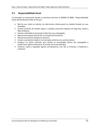 Alcoa - Poços de Caldas - Departamento de SSMA - Saúde, Segurança e Meio Ambiente


3.7.     Responsabilidade Social
A Contratada se compromete atender as premissas descritas na NORMA SA 8000 - Responsabilidade
Social; declarando para todos os fins que:

        Não faz uso, direto ou indireto, de mão-de-obra infanto-juvenil ou trabalho forçado em suas
        atividades;
        Garante ambiente de trabalho seguro e saudável, possuindo Programa de Segurança, Saúde e
        Meio Ambiente;
        Garante a liberdade de associação sindical dos seus empregados;
        Não permite qualquer tipo de ato ou situação discriminatória;
        Não permite práticas disciplinares abusivas;
        Cumpre a jornada de trabalho e remuneração conforme a lei, acordo coletivo;
        Assegura um salário suficiente para atender as necessidades básicas dos empregados e
        proporcionar alguma renda extra, de acordo com as leis aplicadas;
        Conhece e aplica a legislação vigente, principalmente, mas não se limitando, a trabalhista e
        ambiental.




                                                                   m




Guia de Requisitos Mínimos Obrigatórios de SSMA para Contratadas                                11
 