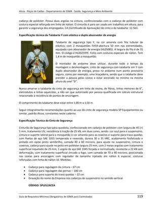 Alcoa - Poços de Caldas - Departamento de SSMA - Saúde, Segurança e Meio Ambiente


cadarço de poliéster. Possui duas argolas na cintura, confeccionadas com o cadarço de poliéster com
costura especial reforçada em linha de náilon. O cinturão é para ser usado em trabalhos em altura, para
garantir a segurança dos empregados. CA (Certificado de Aprovação) do cinto e do talabarte: 12.563.

Especificação técnica do Talabarte Y com elástico e duplo absorvedor de energia

                               Talabarte de segurança tipo Y, na cor amarela com fita tubular de
                               elástico, com 2 mosquetões FH59-abertura 50 mm nas extremidades,
                               equipado com absorvedor de energia (HL05085). A largura da fita é de 35
                               mm. O código é HL03259YE. Feito com costuras especiais de náilon. Tem
                               1,4 m de mosquetão a mosquetão.

                               O montador de andaime deve utilizar, durante todo o tempo da
                               montagem e desmontagem, cinto de segurança com talabarte em Y com
                               duplo absorvedor de energia, preso no andaime num ponto provisório
                               seguro, como por exemplo, uma braçadeira, sendo que o talabarte deve
                               prender a pessoa pelas costas e estar ancorado no mínimo na mesma
                               altura do anel “D”.

Nunca amarrar o talabarte do cinto de segurança em linha de resina, de fibras, linhas menores de 6”,
eletrodutos e linhas aquecidas, a não ser que autorizado por pessoa qualificada em cálculo estrutural
relacionado à resistência de pontos de ancoragem.

O comprimento do talabarte deve estar entre 1,00 m a 1,50 m.

Seguir integralmente recomendações quanto ao uso do cinto de segurança modelo SP Equipamentos ou
similar, padrão Alcoa, constantes neste caderno.

Especificação Técnica do Cinto de Segurança

Cinturão de Segurança tipo pára-quedista, confeccionado em cadarço de poliéster com largura de 45 (+)
5 mm, tratamento UV, resistência à tração de 25 kN, em duas cores, sendo: cor azul para o suspensório,
                                                               m
cintura e suporte lateral para o mosquetão e cor amarela para as coxeiras e suporte para trava-quedas;
com fivelas de aço SAE 1055 temperado e revenido, dureza 30 a 35 HRC, acabamento fosfatizado e
pintado em epóxi preto semibrilho, camada 40 a 60 microns, para ajuste no suspensório, cintura e
coxeiras, cadarço para ajuste no peito em poliéster largura 25 mm, com 2 meias-argolas com tratamento
superficial niquelado de 25 mm, 1 argola de aço SAE 1045 forjada e normalizada, resistente a 22 kN sem
deformação, com tratamento superficial zincado a fogo, com camada de 70 a 90 microns, posicionada
nas costas para ancoragem com regulador de tamanho injetado em náilon 6 especial, costuras
reforçadas com linha de náilon 16. Medidas:

        Cadarço para regulagem da cintura – 67 cm
        Cadarço para regulagem das pernas – 100 cm
        Cadarço para suporte do trava-quedas – 22 cm
        Gravação do nome da Empresa nos cadarços do suspensório no sentido vertical.

        CÓDIGO: SPL012ACEA


Guia de Requisitos Mínimos Obrigatórios de SSMA para Contratadas                                  119
 