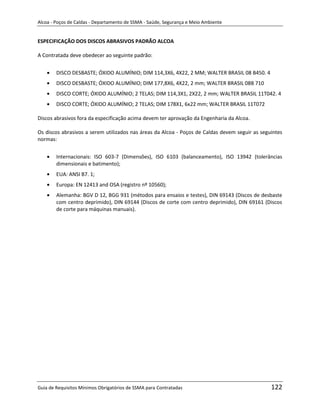 Alcoa - Poços de Caldas - Departamento de SSMA - Saúde, Segurança e Meio Ambiente


ESPECIFICAÇÃO DOS DISCOS ABRASIVOS PADRÃO ALCOA

A Contratada deve obedecer ao seguinte padrão:


        DISCO DESBASTE; ÓXIDO ALUMÍNIO; DIM 114,3X6, 4X22, 2 MM; WALTER BRASIL 08 B450. 4
        DISCO DESBASTE; ÓXIDO ALUMÍNIO; DIM 177,8X6, 4X22, 2 mm; WALTER BRASIL 08B 710
        DISCO CORTE; ÓXIDO ALUMÍNIO; 2 TELAS; DIM 114,3X1, 2X22, 2 mm; WALTER BRASIL 11T042. 4
        DISCO CORTE; ÓXIDO ALUMÍNIO; 2 TELAS; DIM 178X1, 6x22 mm; WALTER BRASIL 11T072

Discos abrasivos fora da especificação acima devem ter aprovação da Engenharia da Alcoa.

Os discos abrasivos a serem utilizados nas áreas da Alcoa - Poços de Caldas devem seguir as seguintes
normas:


        Internacionais: ISO 603-7 (Dimensões), ISO 6103 (balanceamento), ISO 13942 (tolerâncias
        dimensionais e batimento);
        EUA: ANSI B7. 1;
        Europa: EN 12413 and OSA (registro nº 10560);
        Alemanha: BGV D 12, BGG 931 (métodos para ensaios e testes), DIN 69143 (Discos de desbaste
        com centro deprimido), DIN 69144 (Discos de corte com centro deprimido), DIN 69161 (Discos
        de corte para máquinas manuais).




                                                                   m




Guia de Requisitos Mínimos Obrigatórios de SSMA para Contratadas                                122
 