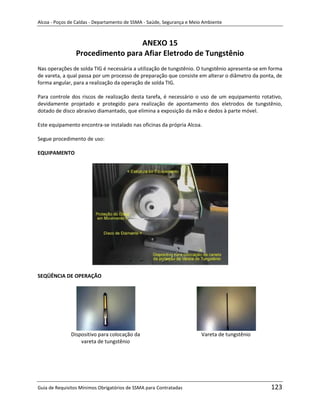 Alcoa - Poços de Caldas - Departamento de SSMA - Saúde, Segurança e Meio Ambiente



                                 ANEXO 15
                Procedimento para Afiar Eletrodo de Tungstênio
Nas operações de solda TIG é necessária a utilização de tungstênio. O tungstênio apresenta-se em forma
de vareta, a qual passa por um processo de preparação que consiste em alterar o diâmetro da ponta, de
forma angular, para a realização da operação de solda TIG.

Para controle dos riscos de realização desta tarefa, é necessário o uso de um equipamento rotativo,
devidamente projetado e protegido para realização de apontamento dos eletrodos de tungstênio,
dotado de disco abrasivo diamantado, que elimina a exposição da mão e dedos à parte móvel.

Este equipamento encontra-se instalado nas oficinas da própria Alcoa.

Segue procedimento de uso:

EQUIPAMENTO




                                                                   m

SEQÜÊNCIA DE OPERAÇÃO




              Dispositivo para colocação da                             Vareta de tungstênio
                  vareta de tungstênio




Guia de Requisitos Mínimos Obrigatórios de SSMA para Contratadas                                 123
 