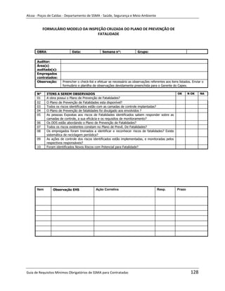 Alcoa - Poços de Caldas - Departamento de SSMA - Saúde, Segurança e Meio Ambiente


           FORMULÁRIO MODELO DA INSPEÇÃO CRUZADA DO PLANO DE PREVENÇÃO DE
                                     FATALIDADE



      OBRA:                   Data:                Semana n°:               Grupo:


      Auditor:
      Área(s)
      auditada(s):
      Empregados
      contratados:
      Observação:      Preencher o check-list e efetuar se necessário as observações referentes aos itens listados. Enviar o
                       formulário e planilha de observações devidamente preenchida para o Gerente do Capex.

      N°     ITENS A SEREM OBSERVADOS                                                                    OK      N OK    NA
      01     A obra possui o Plano de Prevenção de Fatalidades?
      02     O Plano de Prevenção de Fatalidades esta disponível?
      03     Todos os riscos identificados estão com as camadas de controle implantadas?
      04     O Plano de Prevenção de fatalidades foi divulgado aos envolvidos ?
      05     As pessoas Expostas aos riscos de Fatalidades identificados sabem responder sobre as
             camadas de controle, a sua eficácia e os requisitos de monitoramento?
      06     Os DDS estão abordando o Plano de Prevenção de Fatalidades?
      07     Todos os riscos existentes constam no Plano de Prevê. De Fatalidades?
      08     Os empregados foram treinados a identificar e reconhecer riscos de fatalidades? Existe
             sistemática de reciclagem periódica?
      09     As ações de controle dos riscos identificados estão implementadas, e monitoradas pelos
             respectivos responsáveis?
      10     Foram identificados Novos Riscos com Potencial para Fatalidade?




                                                                      m
      Item       Observação EHS               Ação Corretiva                              Resp.          Prazo




Guia de Requisitos Mínimos Obrigatórios de SSMA para Contratadas                                                  128
 