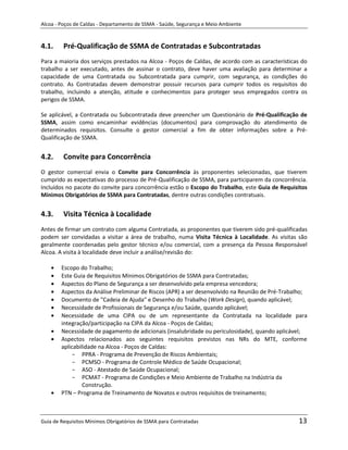 Alcoa - Poços de Caldas - Departamento de SSMA - Saúde, Segurança e Meio Ambiente


4.1.     Pré-Qualificação de SSMA de Contratadas e Subcontratadas
Para a maioria dos serviços prestados na Alcoa - Poços de Caldas, de acordo com as características do
trabalho a ser executado, antes de assinar o contrato, deve haver uma avaliação para determinar a
capacidade de uma Contratada ou Subcontratada para cumprir, com segurança, as condições do
contrato. As Contratadas devem demonstrar possuir recursos para cumprir todos os requisitos do
trabalho, incluindo a atenção, atitude e conhecimentos para proteger seus empregados contra os
perigos de SSMA.

Se aplicável, a Contratada ou Subcontratada deve preencher um Questionário de Pré-Qualificação de
SSMA, assim como encaminhar evidências (documentos) para comprovação do atendimento de
determinados requisitos. Consulte o gestor comercial a fim de obter informações sobre a Pré-
Qualificação de SSMA.


4.2.     Convite para Concorrência
O gestor comercial envia o Convite para Concorrência às proponentes selecionadas, que tiverem
cumprido as expectativas do processo de Pré-Qualificação de SSMA, para participarem da concorrência.
Incluídos no pacote do convite para concorrência estão o Escopo do Trabalho, este Guia de Requisitos
Mínimos Obrigatórios de SSMA para Contratadas, dentre outras condições contratuais.


4.3.     Visita Técnica à Localidade
Antes de firmar um contrato com alguma Contratada, as proponentes que tiverem sido pré-qualificadas
podem ser convidadas a visitar a área de trabalho, numa Visita Técnica à Localidade. As visitas são
geralmente coordenadas pelo gestor técnico e/ou comercial, com a presença da Pessoa Responsável
Alcoa. A visita à localidade deve incluir a análise/revisão do:

        Escopo do Trabalho;
        Este Guia de Requisitos Mínimos Obrigatórios de SSMA para Contratadas;
        Aspectos do Plano de Segurança a ser desenvolvido pela empresa vencedora;
                                                              m
        Aspectos da Análise Preliminar de Riscos (APR) a ser desenvolvido na Reunião de Pré-Trabalho;
        Documento de "Cadeia de Ajuda" e Desenho do Trabalho (Work Design), quando aplicável;
        Necessidade de Profissionais de Segurança e/ou Saúde, quando aplicável;
        Necessidade de uma CIPA ou de um representante da Contratada na localidade para
        integração/participação na CIPA da Alcoa - Poços de Caldas;
        Necessidade de pagamento de adicionais (insalubridade ou periculosidade), quando aplicável;
        Aspectos relacionados aos seguintes requisitos previstos nas NRs do MTE, conforme
        aplicabilidade na Alcoa - Poços de Caldas:
            - PPRA - Programa de Prevenção de Riscos Ambientais;
            - PCMSO - Programa de Controle Médico de Saúde Ocupacional;
            - ASO - Atestado de Saúde Ocupacional;
            - PCMAT - Programa de Condições e Meio Ambiente de Trabalho na Indústria da
                 Construção.
        PTN – Programa de Treinamento de Novatos e outros requisitos de treinamento;



Guia de Requisitos Mínimos Obrigatórios de SSMA para Contratadas                                 13
 