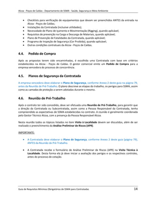 Alcoa - Poços de Caldas - Departamento de SSMA - Saúde, Segurança e Meio Ambiente


        Checklists para verificação de equipamentos que devam ser preenchidos ANTES da entrada na
        Alcoa - Poços de Caldas;
        Instalações da Contratada (inclusive utilidades);
        Necessidade de Plano de Içamento e Movimentação (Rigging), quando aplicável;
        Requisitos de prevenção na Carga e Descarga de Materiais, quando aplicável;
        Plano de Prevenção de Fatalidades da Contratada, quando aplicável;
        Programa de Inspeção de Segurança (Cor Proibida), quando aplicável;
        Outras condições contratuais da Alcoa - Poços de Caldas.


4.4.     Pedido de Compra
Após as propostas terem sido encaminhadas, é escolhida uma Contratada com base em critérios
estabelecidos na Alcoa - Poços de Caldas. O gestor comercial emite um Pedido de Compra para a
empresa vencedora do processo de concorrência.


4.5.     Planos de Segurança da Contratada
A empresa vencedora deve elaborar o Plano de Segurança, conforme Anexo 2 deste guia na página 79,
antes da Reunião de Pré-Trabalho. O plano descreve as etapas do trabalho, os perigos para SSMA, assim
como as camadas de proteção a serem adotadas durante o mesmo.


4.6.     Reunião de Pré-Trabalho
Após o contrato ter sido concedido, deve ser efetuada uma Reunião de Pré-Trabalho, para garantir que
a direção da Contratada ou Subcontratada, assim como a Pessoa Responsável da Contratada, tenha
compreendido as expectativas de SSMA estabelecidas no contrato. A reunião é geralmente coordenada
pelo Gestor Técnico Alcoa, com a presença da Pessoa Responsável Alcoa.

Nesta reunião todos os tópicos listados no item Visita à Localidade devem ser discutidos, além de ser
realizado o preenchimento da Análise Preliminar de Riscos (APR).
                                                                   m
IMPORTANTE:

        A Contratada deve elaborar o Plano de Segurança, conforme Anexo 2 deste guia (página 79),
        ANTES da Reunião de Pré-Trabalho.

        A Contratada recebe o formulário de Análise Preliminar de Riscos (APR) na Visita Técnica à
        Localidade. Desta forma ela já deve iniciar a avaliação dos perigos e os respectivos controles,
        antes do processo de cotação.




Guia de Requisitos Mínimos Obrigatórios de SSMA para Contratadas                                   14
 