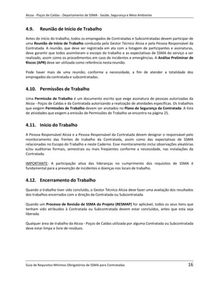 Alcoa - Poços de Caldas - Departamento de SSMA - Saúde, Segurança e Meio Ambiente


4.9.     Reunião de Início de Trabalho
Antes do início do trabalho, todos os empregados de Contratadas e Subcontratadas devem participar de
uma Reunião de Início de Trabalho conduzida pelo Gestor Técnico Alcoa e pela Pessoa Responsável da
Contratada. A reunião, que deve ser registrada em ata com a listagem de participantes e assinaturas,
deve garantir que todos assimilaram o escopo do trabalho e as expectativas de SSMA do serviço a ser
realizado, assim como os procedimentos em caso de incidentes e emergências. A Análise Preliminar de
Riscos (APR) deve ser utilizada como referência nesta reunião.

Pode haver mais de uma reunião, conforme a necessidade, a fim de atender a totalidade dos
empregados da contratada e subcontratadas.


4.10. Permissões de Trabalho
Uma Permissão de Trabalho é um documento escrito que exige assinatura de pessoas autorizadas da
Alcoa - Poços de Caldas e da Contratada autorizando a realização de atividades específicas. Os trabalhos
que exigem Permissões de Trabalho devem ser anotados no Plano de Segurança da Contratada. A lista
de atividades que exigem a emissão de Permissões de Trabalho se encontra na página 25.


4.11. Início do Trabalho
A Pessoa Responsável Alcoa e a Pessoa Responsável da Contratada devem designar o responsável pelo
monitoramento das frentes de trabalho da Contratada, assim como das expectativas de SSMA
relacionadas no Escopo do Trabalho e neste Caderno. Esse monitoramento inclui observações aleatórias
e/ou auditorias formais, semestrais ou mais freqüentes conforme a necessidade, nas instalações da
Contratada.

IMPORTANTE: A participação ativa das lideranças no cumprimento dos requisitos de SSMA é
fundamental para a prevenção de incidentes e doenças nos locais de trabalho.


4.12. Encerramento do Trabalho                                     m

Quando o trabalho tiver sido concluído, o Gestor Técnico Alcoa deve fazer uma avaliação dos resultados
dos trabalhos encerrados com a direção da Contratada ou Subcontratada.

Quando um Processo de Revisão de SSMA do Projeto (RESMAP) for aplicável, todos os seus itens que
tenham sido atribuídos à Contratada ou Subcontratada devem estar concluídos, antes que esta seja
liberada.

Qualquer área de trabalho da Alcoa - Poços de Caldas utilizada por alguma Contratada ou Subcontratada
deve estar limpa e livre de resíduos.




Guia de Requisitos Mínimos Obrigatórios de SSMA para Contratadas                                    16
 