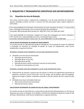 Alcoa - Poços de Caldas - Departamento de SSMA - Saúde, Segurança e Meio Ambiente



5. REQUISITOS E TREINAMENTOS ESPECÍFICOS DOS DEPARTAMENTOS

5.1.     Requisitos da área da Redução
Para acesso à Sala de Cubas e Lingotamento é obrigatório o uso de roupa retardante de chama (em
algumas atividades), protetor auricular, e máscara com filtro para gases ácidos, vapores orgânicos e
particulados.

É de responsabilidade da Contratada o fornecimento da roupa retardante de chama, e a mesma deve
fazer a solicitação ao fornecedor com um mínimo de 60 dias de antecedência.
Fornecedor: BDS-Confecções Bicho da Seda Tel.: (092) 3671-7521 / Fax: (092) 3671-3941

É de responsabilidade da Contratada a lavagem das roupas dos empregados que tiverem exposição à
CTPV, ficando sob a responsabilidade da mesma a contratação deste serviço.
Fornecedor: Atmosfera Gestão e Têxteis Ltda. Tel.: (011) 4588-5000 / Fax: (011) 4588-5000

USO DE ROUPA RETARDANTE DE CHAMA NO LINGOTAMENTO
Em reunião ocorrida em 18/12/03 pela equipe de avaliação de risco de ignição de roupas, foi redefinida
a atualização do inventário de avaliação de ignição de roupas do Lingotamento, onde ficaram
estabelecidas as seguintes diretrizes:

Atividades e situações onde é obrigatório o uso de roupa retardante de chama:

A. Atividades com manuseio de metal líquido:
       Operações gerais de fornos;
       Operações gerais no Hot-Top;
       Operações gerais da ICM;
       Operação de ponte rolante envolvendo manuseio de metal líquido;
       Transporte de metal líquido com trator.

Atividades e situações onde não é obrigatório o uso de roupa retardante de chama:
                                                             m

A. Deslocamento de visitantes e pessoas que não operam no interior do Lingotamento (passarelas de
   pedestres, escritórios, área do forno HO e serra de tarugo, sala da balança, pátio da expedição,
   balanças de tarugos e lingotes, empilhador automático, área dos cilindros de cloro, tanque de óleo
   3A);
B. Atividades de serviços contratados desde que:
       Não envolva manuseio de metal líquido;
       Reformas em fornos e calhas.

USO DE ROUPA RETARDANTE DE CHAMA NA SALA DE CUBAS / REVESTIMENTO

Em reunião ocorrida em 26/11/03 entre a Supervisão da Sala de Cubas & Revestimento e os Técnicos de
Segurança que atuam na Redução, foi atualizado o inventário de avaliação de ignição de roupas da Sala
de Cubas e Revestimento, onde ficaram estabelecidas as seguintes diretrizes:



Guia de Requisitos Mínimos Obrigatórios de SSMA para Contratadas                                  17
 