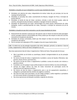 Alcoa - Poços de Caldas - Departamento de SSMA - Saúde, Segurança e Meio Ambiente


Atividades e situações em que é obrigatório o uso de roupa retardante de chama

A. Atividades com abertura de cubas, independente do motivo: todas são, por princípio, de risco de
   respingo de banho/metal;
B. Atividades no passadiço das cubas: Levantamento de Macaco, Sacagem de Pinos e Correção de
   perdas elétricas;
C. Atividades no porão da Sala de Cubas: varredura, retirada e corte de metal vazado, solda de
   caixinha, colocação de placa de desvio, medições e sopragem de barras coletoras;
D. Atividades do Revestimento de Cubas: Desmontagem de anodo quente, Resfriamento de cubas
   desligadas, auxílio à partida/repartida de cubas, Colocação e remoção de cantoneira do pé do
   macaco.

Atividades e situação em que não é necessário o uso de roupa retardante de chama

A. Deslocamento de visitantes e pessoas que não operam cuba no interior da Sala de Cubas (passagem
   central, passagens laterais e extremidades das linhas), desde que não estejam no bloco de concreto
   removível em situação de cuba aberta;
B. Atividades de serviços contratados, desde que não estejam no bloco de concreto removível, em
   situação de cuba aberta;
C. Para os serviços com exposição à CTPV, é exigida a troca de roupa e banho diário.

OBS.: O critério de uso de proteção respiratória não sofreu alteração, portanto, ao adentrar a Sala de
Cubas, Lingotamento e Fábrica de Pasta é obrigatório seu uso.

Nas áreas operacionais Sala de Cubas / Lingotamento / Fábrica de Pasta / Recuperação de Carcaça:

        Não é permitido uso de barba ou cavanhaque, devido à obrigatoriedade do uso de proteção
        respiratória;
        No interior da Sala de Cubas e Lingotamento é proibido o acesso de líquidos Inflamáveis, tipo
        gasolina, álcool, thinner, querosene etc.;
        No interior da Sala de Cubas e Lingotamento é proibido o acesso de veículos com motores a
        gasolina e álcool;                                      m
        É proibido o uso de qualquer roupa confeccionada em material sintético nas áreas da Redução;
        Serviços de origem elétrica nas Salas de Cubas necessitam de autorização escrita do
        Departamento de Engenharia da Alcoa.
        No interior da Sala de Cubas e Lingotamento, para o uso de equipamento oxiacetileno, é
        obrigatória a proteção total dos cilindros de oxigênio e acetileno;
        Nas Salas de Cubas não é permitido o uso de relógio analógico, cartão magnético e portadores
        de marca-passo devido à imantação do campo magnético.
        Nas áreas operacionais da Redução é proibida a ingestão de alimentos.




Guia de Requisitos Mínimos Obrigatórios de SSMA para Contratadas                                   18
 