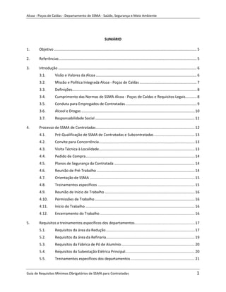 Alcoa - Poços de Caldas - Departamento de SSMA - Saúde, Segurança e Meio Ambiente




                                                                    SUMÁRIO

1.     Objetivo ............................................................................................................................................ 5

2.     Referências ....................................................................................................................................... 5

3.     Introdução ........................................................................................................................................ 6
       3.1.          Visão e Valores da Alcoa ................................................................................................... 6
       3.2.          Missão e Política Integrada Alcoa - Poços de Caldas ........................................................ 7
       3.3.          Definições.......................................................................................................................... 8
       3.4.          Cumprimento das Normas de SSMA Alcoa - Poços de Caldas e Requisitos Legais ........... 8
       3.5.          Conduta para Empregados de Contratadas ...................................................................... 9
       3.6.          Álcool e Drogas ............................................................................................................... 10
       3.7.          Responsabilidade Social .................................................................................................. 11

4.     Processo de SSMA de Contratadas ................................................................................................. 12
       4.1.          Pré-Qualificação de SSMA de Contratadas e Subcontratadas ........................................ 13
       4.2.          Convite para Concorrência.............................................................................................. 13
       4.3.          Visita Técnica à Localidade.............................................................................................. 13
       4.4.          Pedido de Compra........................................................................................................... 14
       4.5.          Planos de Segurança da Contratada ............................................................................... 14
       4.6.          Reunião de Pré-Trabalho ................................................................................................ 14
       4.7.          Orientação de SSMA ....................................................................................................... 15
       4.8.          Treinamentos específicos ............................................................................................... 15
                                                                             m
       4.9.          Reunião de Início de Trabalho ........................................................................................ 16
       4.10.         Permissões de Trabalho .................................................................................................. 16
       4.11.         Início do Trabalho ........................................................................................................... 16
       4.12.         Encerramento do Trabalho ............................................................................................. 16

5.     Requisitos e treinamentos específicos dos departamentos........................................................... 17
       5.1.          Requisitos da área da Redução ....................................................................................... 17
       5.2.          Requisitos da área da Refinaria....................................................................................... 19
       5.3.          Requisitos da Fábrica de Pó de Alumínio ........................................................................ 20
       5.4.          Requisitos da Subestação Elétrica Principal .................................................................... 20
       5.5.          Treinamentos específicos dos departamentos ............................................................... 21


Guia de Requisitos Mínimos Obrigatórios de SSMA para Contratadas                                                                                           1
 