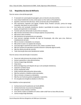 Alcoa - Poços de Caldas - Departamento de SSMA - Saúde, Segurança e Meio Ambiente


5.2.     Requisitos da área da Refinaria
Para ter acesso a área da Recuperação:

        É necessário ter autorização de passagem, pois se trata de uma área restrita;
        Caso esteja trabalhando na área, evitar passar ou ficar sobre os Precipitadores;
        Quando a sirene de nível alto tocar, retirar-se da área sob os Precipitadores;
        EPIs necessários: Capacete com jugular, Protetor facial, Protetor auricular, camisa de manga
        comprida, calça (jeans ou outro tecido);
        Com botina sem proteção metatársica, devido à quantidade de escadas, corre-se o risco de
        queda, principalmente na Calcinação;
        Transitar pela área demarcada no piso entre os tanques;
        Não transitar de bicicleta entre os tanques (apenas nas passarelas);
        Não passar sobre canaletas;
        Não aproximar de equipamentos em operação;
        Caso ocorram respingos oriundos do topo da Precipitação, não olhar para cima. Retire-se
        imediatamente do local;
        Não se encostar a tubulações e ou tanques;
        Não sentar no piso e ou sapatas dos tanques;
        Caso haja algum vazamento de soda ou licor, baixar o protetor facial;
        Não ficar próximo de operadores quando estiverem realizando alguma tarefa;
        Não ficar dentro da sala de controle;
        Toda intervenção deve estar devidamente isolada.

Para ter acesso à área da Extração é necessário:

        Passar por todo processo de entrada na Fábrica;
        Acesso a passarelas e salas administrativas;
        Camisa manga longa abotoada;
        Calça Jeans;
        Botina de Segurança com biqueira de aço e sem proteção metatársica;
                                                             m
        Capacete e protetor facial;
        Óculos amplavisão UVEX;
        Andar somente pelas passarelas demarcadas;
        Não ficar próximo a trabalhos sendo executados;
        Não se encostar a tanques ou tubulações;
        Não ficar em frente de painéis energizados e operantes;
        Em situações de emergência obedecer às Normas.

Para trabalhos na área operacional:

        Conhecimento do Procedimento da Tarefa (BPAP);
        Conhecimento dos riscos da área (Integração);
        Atenção às áreas isoladas e restritas;
        Ficar atento a todos os trabalhos em volta e saber onde ficam os lava-olhos da área;
        Camisa manga longa abotoada;


Guia de Requisitos Mínimos Obrigatórios de SSMA para Contratadas                                19
 