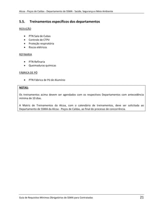 Alcoa - Poços de Caldas - Departamento de SSMA - Saúde, Segurança e Meio Ambiente


5.5.     Treinamentos específicos dos departamentos
REDUÇÃO

         PTN Sala de Cubas
         Controle de CTPV
         Proteção respiratória
         Riscos elétricos

REFINARIA

         PTN Refinaria
         Queimaduras químicas

FÁBRICA DE PÓ

         PTN Fábrica de Pó de Alumínio

NOTAS:

Os treinamentos acima devem ser agendados com os respectivos Departamentos com antecedência
mínima de 10 dias.

A Matriz de Treinamentos da Alcoa, com o calendário de treinamentos, deve ser solicitada ao
Departamento de SSMA da Alcoa - Poços de Caldas, ao final do processo de concorrência.




                                                                   m




Guia de Requisitos Mínimos Obrigatórios de SSMA para Contratadas                        21
 