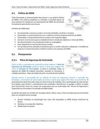 Alcoa - Poços de Caldas - Departamento de SSMA - Saúde, Segurança e Meio Ambiente


6.1.     Política de SSMA
Toda Contratada ou Subcontratada deve possuir a sua própria Política
de SSMA. Uma política estabelece as intenções e princípios gerais de
uma empresa em relação ao seu desempenho de SSMA, documentada
formalmente pela diretoria da mesma.

A Política de SSMA deve:

         Ser apropriada a natureza, escala e riscos das atividades, produtos e serviços;
         Contemplar o comprometimento com a melhoria contínua do gerenciamento de SSMA;
         Contemplar o comprometimento em cumprir com requisitos legais;
         Fornecer uma estrutura para o estabelecimento e revisão dos objetivos e metas de SSMA;
         Ser documentada e comunicada para todos os empregados;
         Estar disponível em local de fácil acesso a todos;
         Ser periodicamente analisada criticamente para se manter relevante e adequada a realidade da
         empresa e sempre buscando a melhoria contínua nos aspectos de SSMA.


6.2.     Planejamento

6.2.1.     Plano de Segurança da Contratada
Como já dito, a vencedora da concorrência deve elaborar o Plano de
Segurança da Contratada, conforme Anexo 2 deste guia (página 79),
antes da Reunião de Pré-Trabalho. O plano é analisado, todos os
aspectos de SSMA do trabalho discutidos, ajustado se necessário, e
validado pela Alcoa - Poços de Caldas durante a reunião de pré-trabalho.

Quando ocorrer a necessidade de um adendo ao Plano de Segurança, durante a execução das
atividades, o formulário de autorização do Anexo 3 deste guia (página 82) deve ser preenchido. O
preenchimento deste formulário deve ser feito no local de trabalho, com a participação dos executantes
                                                             m
do trabalho, para facilitar o entendimento dos envolvidos, identificarem os perigos e definir as ações
para controle dos riscos em campo. Os responsáveis por sua autorização são: Técnico de Segurança e
Supervisão da Contratada e Fiscalização de SSMA Aliada.

O adendo não pode ser emitido nas situações abaixo. Nestes casos o Plano de Segurança de Contratada
deve ser completamente revisado.

         Ocorrer mudança na classificação dos riscos não levantados na (APR) Analise Preliminar de
         Riscos;
         Mudança no escopo dos trabalhos;
         Modificação de projeto.




Guia de Requisitos Mínimos Obrigatórios de SSMA para Contratadas                                  23
 