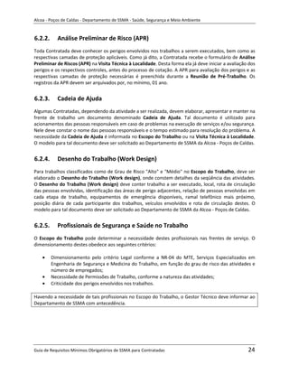 Alcoa - Poços de Caldas - Departamento de SSMA - Saúde, Segurança e Meio Ambiente


6.2.2.     Análise Preliminar de Risco (APR)
Toda Contratada deve conhecer os perigos envolvidos nos trabalhos a serem executados, bem como as
respectivas camadas de proteção aplicáveis. Como já dito, a Contratada recebe o formulário de Análise
Preliminar de Riscos (APR) na Visita Técnica à Localidade. Desta forma ela já deve iniciar a avaliação dos
perigos e os respectivos controles, antes do processo de cotação. A APR para avaliação dos perigos e as
respectivas camadas de proteção necessárias é preenchida durante a Reunião de Pré-Trabalho. Os
registros da APR devem ser arquivados por, no mínimo, 01 ano.


6.2.3.     Cadeia de Ajuda
Algumas Contratadas, dependendo da atividade a ser realizada, devem elaborar, apresentar e manter na
frente de trabalho um documento denominado Cadeia de Ajuda. Tal documento é utilizado para
acionamentos das pessoas responsáveis em caso de problemas na execução de serviços e/ou segurança.
Nele deve constar o nome das pessoas responsáveis e o tempo estimado para resolução do problema. A
necessidade da Cadeia de Ajuda é informada no Escopo do Trabalho ou na Visita Técnica à Localidade.
O modelo para tal documento deve ser solicitado ao Departamento de SSMA da Alcoa - Poços de Caldas.


6.2.4.     Desenho do Trabalho (Work Design)
Para trabalhos classificados como de Grau de Risco "Alto" e "Médio" no Escopo do Trabalho, deve ser
elaborado o Desenho do Trabalho (Work design), onde constem detalhes da seqüência das atividades.
O Desenho do Trabalho (Work design) deve conter trabalho a ser executado, local, rota de circulação
das pessoas envolvidas, identificação das áreas de perigo adjacentes, relação de pessoas envolvidas em
cada etapa de trabalho, equipamentos de emergência disponíveis, ramal telefônico mais próximo,
posição diária de cada participante dos trabalhos, veículos envolvidos e rota de circulação destes. O
modelo para tal documento deve ser solicitado ao Departamento de SSMA da Alcoa - Poços de Caldas.


6.2.5.     Profissionais de Segurança e Saúde no Trabalho
                                                        m
O Escopo do Trabalho pode determinar a necessidade destes profissionais nas frentes de serviço. O
dimensionamento destes obedece aos seguintes critérios:

         Dimensionamento pelo critério Legal conforme a NR-04 do MTE, Serviços Especializados em
         Engenharia de Segurança e Medicina do Trabalho, em função do grau de risco das atividades e
         número de empregados;
         Necessidade de Permissões de Trabalho, conforme a natureza das atividades;
         Criticidade dos perigos envolvidos nos trabalhos.

Havendo a necessidade de tais profissionais no Escopo do Trabalho, o Gestor Técnico deve informar ao
Departamento de SSMA com antecedência.




Guia de Requisitos Mínimos Obrigatórios de SSMA para Contratadas                                      24
 