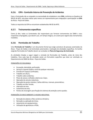 Alcoa - Poços de Caldas - Departamento de SSMA - Saúde, Segurança e Meio Ambiente


6.2.6.     CIPA - Comissão Interna de Prevenção de Acidentes
Caso a Contratada não se enquadre na necessidade de estabelecer uma CIPA, conforme os Quadros da
NR-05 do MTE, esta deve indicar pelo menos um representante para integração e participação na CIPA
da Alcoa - Poços de Caldas.

Todos os requisitos da CIPA se encontram estabelecidos NR-05 do MTE.


6.2.7.     Treinamentos específicos
Como já dito, todas as Contratadas são responsáveis por fornecer treinamentos de SSMA a seus
respectivos empregados, que devem usar, em tempo integral, um crachá para registro dos treinamentos
recebidos.


6.2.8.     Permissões de Trabalho
Uma Permissão de Trabalho é um documento formal que exige assinatura de pessoas autorizadas da
Alcoa - Poços de Caldas e da Contratada autorizando a realização de atividades específicas. As tarefas
exigindo Permissões de Trabalho devem ser anotadas no Plano de Segurança da Contratada.

As atividades listadas a seguir exigem a emissão de Permissões de Trabalho, antes do inicio dos
trabalhos. Para cada tipo de atividade existe um formulário específico que deve ser solicitado ao
Departamento de SSMA da Alcoa - Poços de Caldas.

PERMISSÕES DE SEGURANÇA

         Escavação, demolição, perfuração;
         Serviços a quente (solda e corte de qualquer natureza);
         Entrada em Espaços Confinados;
         Trabalho em altura;
         Trabalho sobre andaimes;                             m
         Plano de acesso a telhados coberturas e lajes;
         Operação de veículos industriais;
         Operação de pontes rolantes / talhas elétricas, manuais, pneumáticas;
         Trabalho em Alta Tensão;
         Liberação de área;
         Isolamento de área;
         Pontos de ancoragem para fixação de sistemas de proteção contra quedas.

PERMISSÕES DE MEIO AMBIENTE E HIGIENE INDUSTRIAL

         Remoção de asbesto e fibra cerâmica refratária;
         Remoção ou aplicação de tintas;
         Jateamento em equipamentos;
         Utilização de agrotóxicos e PCBs;



Guia de Requisitos Mínimos Obrigatórios de SSMA para Contratadas                                  25
 