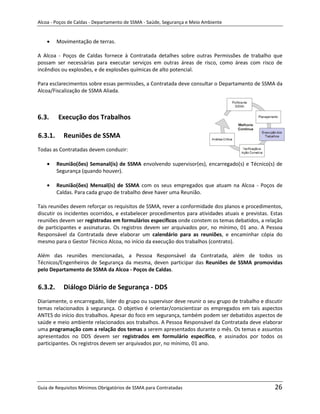 Alcoa - Poços de Caldas - Departamento de SSMA - Saúde, Segurança e Meio Ambiente


         Movimentação de terras.

A Alcoa - Poços de Caldas fornece à Contratada detalhes sobre outras Permissões de trabalho que
possam ser necessárias para executar serviços em outras áreas de risco, como áreas com risco de
incêndios ou explosões, e de explosões químicas de alto potencial.

Para esclarecimentos sobre essas permissões, a Contratada deve consultar o Departamento de SSMA da
Alcoa/Fiscalização de SSMA Aliada.



6.3.     Execução dos Trabalhos

6.3.1.     Reuniões de SSMA
Todas as Contratadas devem conduzir:

         Reunião(ões) Semanal(is) de SSMA envolvendo supervisor(es), encarregado(s) e Técnico(s) de
         Segurança (quando houver).

         Reunião(ões) Mensal(is) de SSMA com os seus empregados que atuam na Alcoa - Poços de
         Caldas. Para cada grupo de trabalho deve haver uma Reunião.

Tais reuniões devem reforçar os requisitos de SSMA, rever a conformidade dos planos e procedimentos,
discutir os incidentes ocorridos, e estabelecer procedimentos para atividades atuais e previstas. Estas
reuniões devem ser registradas em formulários específicos onde constem os temas debatidos, a relação
de participantes e assinaturas. Os registros devem ser arquivados por, no mínimo, 01 ano. A Pessoa
Responsável da Contratada deve elaborar um calendário para as reuniões, e encaminhar cópia do
mesmo para o Gestor Técnico Alcoa, no início da execução dos trabalhos (contrato).

Além das reuniões mencionadas, a Pessoa Responsável da Contratada, além de todos os
Técnicos/Engenheiros de Segurança da mesma, deven participar das Reuniões de SSMA promovidas
                                                       m
pelo Departamento de SSMA da Alcoa - Poços de Caldas.


6.3.2.     Diálogo Diário de Segurança - DDS
Diariamente, o encarregado, líder do grupo ou supervisor deve reunir o seu grupo de trabalho e discutir
temas relacionados à segurança. O objetivo é orientar/conscientizar os empregados em tais aspectos
ANTES do início dos trabalhos. Apesar do foco em segurança, também podem ser debatidos aspectos de
saúde e meio ambiente relacionados aos trabalhos. A Pessoa Responsável da Contratada deve elaborar
uma programação com a relação dos temas a serem apresentados durante o mês. Os temas e assuntos
apresentados no DDS devem ser registrados em formulário específico, e assinados por todos os
participantes. Os registros devem ser arquivados por, no mínimo, 01 ano.




Guia de Requisitos Mínimos Obrigatórios de SSMA para Contratadas                                   26
 