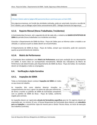 Alcoa - Poços de Caldas - Departamento de SSMA - Saúde, Segurança e Meio Ambiente




NOTAS:

O Anexo 5 deste caderno (página 86) apresenta dicas e premissas para um bom DDS.

Para algumas empresas, em função das atividades realizadas, pode ser autorizado, durante a reunião de
Pré-Trabalho, que os diálogos sejam feitos semanalmente (DSS – Diálogos Semanais de Segurança).


6.3.3.     Reporte Mensal (Horas Trabalhadas / Incidentes)
A Contratada deve fornecer, até o segundo dia útil de cada mês, o relatório de DADOS ESTATÍSTICOS DE
SSMA do período (horas trabalhadas e os incidentes ocorridos).

Consultar o Departamento de SSMA da Alcoa - Poços de Caldas para se informar sobre o modelo a ser
utilizado, e a pessoa a quem os dados devem ser encaminhados.

O Departamento de SSMA da Alcoa - Poços de Caldas, sempre que necessário, pode dar assessoria
quanto ao preenchimento do relatório.


6.3.4.     Matriz de Performance
A Contratada deve estabelecer uma Matriz de Performance anual para avaliação de seu desempenho
em SSMA. A matriz deve ser acompanhada mensalmente. Metade dos indicadores da Matriz de
Performance são determinados pelo Departamento de SSMA da Alcoa - Poços de Caldas. Os resultados
devem ser divulgados a todos os empregados.


6.4.     Verificação e Ação Corretiva

6.4.1.     Inspeções de SSMA
                                                                   m
Todas as Contratadas devem conduzir Inspeções de SSMA em todos
os seus locais de trabalho.

As inspeções têm como objetivo detectar situações ou
comportamentos de risco, e gerar um plano de ação para eliminá-los,
de forma a manter os padrões de SSMA da Contratada compatíveis
com os padrões de SSMA da Alcoa - Poços de Caldas, conforme
exigido pelo contrato.

As inspeções devem ser registradas através de formulários específicos para tal. Os registros devem ser
arquivados por, no mínimo, 01 ano. A Pessoa Responsável da Contratada deve elaborar um calendário
para as inspeções, e encaminhar cópia do mesmo para o Gestor Técnico Alcoa, no início da execução
dos trabalhos (contrato).




Guia de Requisitos Mínimos Obrigatórios de SSMA para Contratadas                                  27
 