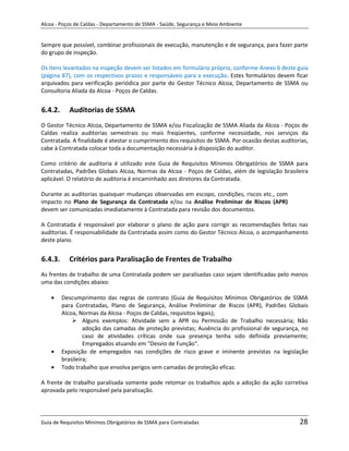 Alcoa - Poços de Caldas - Departamento de SSMA - Saúde, Segurança e Meio Ambiente


Sempre que possível, combinar profissionais de execução, manutenção e de segurança, para fazer parte
do grupo de inspeção.

Os itens levantados na inspeção devem ser listados em formulário próprio, conforme Anexo 6 deste guia
(página 87), com os respectivos prazos e responsáveis para a execução. Estes formulários devem ficar
arquivados para verificação periódica por parte do Gestor Técnico Alcoa, Departamento de SSMA ou
Consultoria Aliada da Alcoa - Poços de Caldas.


6.4.2.     Auditorias de SSMA
O Gestor Técnico Alcoa, Departamento de SSMA e/ou Fiscalização de SSMA Aliada da Alcoa - Poços de
Caldas realiza auditorias semestrais ou mais freqüentes, conforme necessidade, nos serviços da
Contratada. A finalidade é atestar o cumprimento dos requisitos de SSMA. Por ocasião destas auditorias,
cabe à Contratada colocar toda a documentação necessária à disposição do auditor.

Como critério de auditoria é utilizado este Guia de Requisitos Mínimos Obrigatórios de SSMA para
Contratadas, Padrões Globais Alcoa, Normas da Alcoa - Poços de Caldas, além de legislação brasileira
aplicável. O relatório de auditoria é encaminhado aos diretores da Contratada.

Durante as auditorias quaisquer mudanças observadas em escopo, condições, riscos etc., com
impacto no Plano de Segurança da Contratada e/ou na Análise Preliminar de Riscos (APR)
devem ser comunicadas imediatamente à Contratada para revisão dos documentos.

A Contratada é responsável por elaborar o plano de ação para corrigir as recomendações feitas nas
auditorias. É responsabilidade da Contratada assim como do Gestor Técnico Alcoa, o acompanhamento
deste plano.


6.4.3.     Critérios para Paralisação de Frentes de Trabalho
As frentes de trabalho de uma Contratada podem ser paralisadas caso sejam identificadas pelo menos
uma das condições abaixo:
                                                                   m

         Descumprimento das regras de contrato (Guia de Requisitos Mínimos Obrigatórios de SSMA
         para Contratadas, Plano de Segurança, Análise Preliminar de Riscos (APR), Padrões Globais
         Alcoa, Normas da Alcoa - Poços de Caldas, requisitos legais);
              Alguns exemplos: Atividade sem a APR ou Permissão de Trabalho necessária; Não
                  adoção das camadas de proteção previstas; Ausência do profissional de segurança, no
                  caso de atividades críticas onde sua presença tenha sido definida previamente;
                  Empregados atuando em "Desvio de Função".
         Exposição de empregados nas condições de risco grave e iminente previstas na legislação
         brasileira;
         Todo trabalho que envolva perigos sem camadas de proteção eficaz.

A frente de trabalho paralisada somente pode retomar os trabalhos após a adoção da ação corretiva
aprovada pelo responsável pela paralisação.




Guia de Requisitos Mínimos Obrigatórios de SSMA para Contratadas                                   28
 