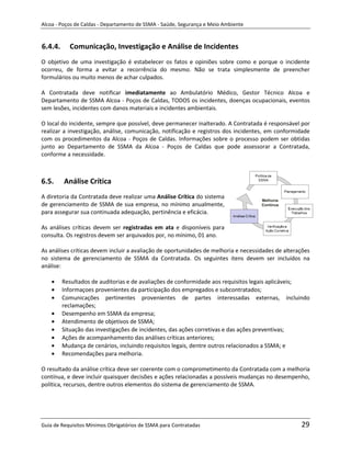 Alcoa - Poços de Caldas - Departamento de SSMA - Saúde, Segurança e Meio Ambiente


6.4.4.     Comunicação, Investigação e Análise de Incidentes
O objetivo de uma investigação é estabelecer os fatos e opiniões sobre como e porque o incidente
ocorreu, de forma a evitar a recorrência do mesmo. Não se trata simplesmente de preencher
formulários ou muito menos de achar culpados.

A Contratada deve notificar imediatamente ao Ambulatório Médico, Gestor Técnico Alcoa e
Departamento de SSMA Alcoa - Poços de Caldas, TODOS os incidentes, doenças ocupacionais, eventos
sem lesões, incidentes com danos materiais e incidentes ambientais.

O local do incidente, sempre que possível, deve permanecer inalterado. A Contratada é responsável por
realizar a investigação, análise, comunicação, notificação e registros dos incidentes, em conformidade
com os procedimentos da Alcoa - Poços de Caldas. Informações sobre o processo podem ser obtidas
junto ao Departamento de SSMA da Alcoa - Poços de Caldas que pode assessorar a Contratada,
conforme a necessidade.



6.5.     Análise Crítica
A diretoria da Contratada deve realizar uma Análise Crítica do sistema
de gerenciamento de SSMA de sua empresa, no mínimo anualmente,
para assegurar sua continuada adequação, pertinência e eficácia.

As análises críticas devem ser registradas em ata e disponíveis para
consulta. Os registros devem ser arquivados por, no mínimo, 01 ano.

As análises críticas devem incluir a avaliação de oportunidades de melhoria e necessidades de alterações
no sistema de gerenciamento de SSMA da Contratada. Os seguintes itens devem ser incluídos na
análise:

         Resultados de auditorias e de avaliações de conformidade aos requisitos legais aplicáveis;
                                                               m
         Informaçoes provenientes da participação dos empregados e subcontratados;
         Comunicações pertinentes provenientes de partes interessadas externas, incluindo
         reclamações;
         Desempenho em SSMA da empresa;
         Atendimento de objetivos de SSMA;
         Situação das investigações de incidentes, das ações corretivas e das ações preventivas;
         Ações de acompanhamento das análises críticas anteriores;
         Mudança de cenários, incluindo requisitos legais, dentre outros relacionados a SSMA; e
         Recomendações para melhoria.

O resultado da análise crítica deve ser coerente com o comprometimento da Contratada com a melhoria
contínua, e deve incluir quaisquer decisões e ações relacionadas a possíveis mudanças no desempenho,
política, recursos, dentre outros elementos do sistema de gerenciamento de SSMA.




Guia de Requisitos Mínimos Obrigatórios de SSMA para Contratadas                                    29
 