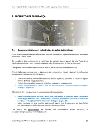 Alcoa - Poços de Caldas - Departamento de SSMA - Saúde, Segurança e Meio Ambiente




7. REQUISITOS DE SEGURANÇA




7.1.     Equipamentos Móveis Industriais e Veículos Automotores
O uso de Equipamentos Móveis Industriais e Veículos Automotores é permitido nas áreas autorizadas
pelo Gestor Técnico Alcoa.

Os operadores dos equipamentos e motoristas dos veículos devem possuir Carteira Nacional de
Habilitação compatível com a categoria do veículo além de treinamento de Direção Defensiva.

É obrigatório o atendimento à sinalização de trânsito, em especial ao limite de velocidade.

A Contratada deve assegurar que os operadores de equipamentos móveis industriais (empilhadeiras,
pontes rolantes, plataforma elevatórias etc.):

        Tenham recebido o treinamento necessário (teórico e prático), conforme os requisitos legais e
        Normas da Alcoa - Poços de Caldas;
                                                          m
        Tenham demonstrado a necessária habilidade para operar o equipamento;
        Portem o credenciamento (licença) para uso do equipamento, conforme modelo no Anexo 7
        deste guia (página 88).

A Contratada deve assegurar que os equipamentos móveis industriais:

        Foram satisfatoriamente testados e verificados para atender os requisitos legais e Normas da
        Alcoa - Poços de Caldas ANTES da entrada na localidade, devendo ser utilizados os formulários
        padrão de verificação constante no Anexo 8 deste guia (página 89);
        Sejam mantidos em uma condição operacional segura, livre de vazamento de óleo, fluidos
        hidráulicos e outros fluidos, além de proteção das partes móveis.

Com relação aos procedimentos de trabalho com equipamentos móveis industriais, os
operadores/empregados da Contratada devem:



Guia de Requisitos Mínimos Obrigatórios de SSMA para Contratadas                                 31
 