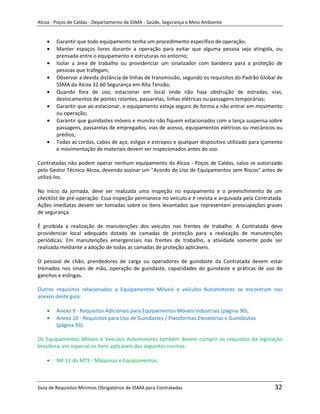 Alcoa - Poços de Caldas - Departamento de SSMA - Saúde, Segurança e Meio Ambiente


        Garantir que todo equipamento tenha um procedimento específico de operação;
        Manter espaços livres durante a operação para evitar que alguma pessoa seja atingida, ou
        prensada entre o equipamento e estruturas no entorno;
        Isolar a área de trabalho ou providenciar um sinalizador com bandeira para a proteção de
        pessoas que trafegam;
        Observar a devida distância de linhas de transmissão, segundo os requisitos do Padrão Global de
        SSMA da Alcoa 32.60 Segurança em Alta Tensão;
        Quando fora de uso, estacionar em local onde não haja obstrução de estradas, vias,
        deslocamentos de pontes rolantes, passarelas, linhas elétricas ou passagens temporárias;
        Garantir que ao estacionar, o equipamento esteja seguro de forma a não entrar em movimento
        ou operação;
        Garantir que guindastes móveis e muncks não fiquem estacionados com a lança suspensa sobre
        passagens, passarelas de empregados, vias de acesso, equipamentos elétricos ou mecânicos ou
        prédios;
        Todas as cordas, cabos de aço, esligas e estropos e qualquer dispositivo utilizado para içamento
        e movimentação de materiais devem ser inspecionados antes do uso.

Contratadas não podem operar nenhum equipamento da Alcoa - Poços de Caldas, salvo se autorizado
pelo Gestor Técnico Alcoa, devendo assinar um "Acordo de Uso de Equipamentos sem Riscos" antes de
utilizá-los.

No início da jornada, deve ser realizada uma inspeção no equipamento e o preenchimento de um
checklist de pré-operação. Essa inspeção permanece no veículo e é revista e arquivada pela Contratada.
Ações imediatas devem ser tomadas sobre os itens levantados que representam preocupações graves
de segurança.

É proibida a realização de manutenções dos veículos nas frentes de trabalho. A Contratada deve
providenciar local adequado dotado de camadas de proteção para a realização de manutenções
periódicas. Em manutenções emergenciais nas frentes de trabalho, a atividade somente pode ser
realizada mediante a adoção de todas as camadas de proteção aplicáveis.

O pessoal de chão, prendedores de carga ou operadores de guindaste da Contratada devem estar
                                                          m
treinados nos sinais de mão, operação de guindaste, capacidades do guindaste e práticas de uso de
ganchos e eslingas.

Outros requisitos relacionados a Equipamentos Móveis e veículos Automotores se encontram nos
anexos deste guia:

        Anexo 9 - Requisitos Adicionais para Equipamentos Móveis Industriais (página 90);
        Anexo 10 - Requisitos para Uso de Guindastes / Plataformas Elevatórias e Guindautos
        (página 93).

Os Equipamentos Móveis e Veículos Automotores também devem cumprir os requisitos da legislação
brasileira, em especial os itens aplicáveis das seguintes normas:

        NR-12 do MTE - Máquinas e Equipamentos;



Guia de Requisitos Mínimos Obrigatórios de SSMA para Contratadas                                    32
 