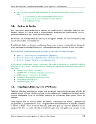 Alcoa - Poços de Caldas - Departamento de SSMA - Saúde, Segurança e Meio Ambiente


        NR-18 do MTE - Condições e Meio Ambiente de Trabalho na Indústria da Construção - em seus
        itens:
            - 18.14 Movimentação e Transporte de Materiais e Pessoas;
            - 18.22 Máquinas, Equipamentos e Ferramentas Diversas;
            - 18.36 Disposições Gerais.


7.2.     Controle de Quedas
Não é permitido o acesso e execução de trabalhos em altura (estruturas, tubulações, coberturas, lajes,
telhados, tanques etc.) sem a utilização de equipamentos adequados tais como andaimes tubulares,
plataformas elevatórias, cesta aérea, plataformas fixas etc.

Os trabalhos em altura devem ser executados por empregados treinados. Os equipamentos envolvidos
devem estar em boas condições de uso.

É proibido o trabalho em altura em condições de chuva, ventos fortes ou nevoeiros densos. No caso de
chuva leve ou garoa, os trabalhos devem ser realizados após a secagem completa de pisos ou telhados.

Outros requisitos relacionados a Controle de Quedas se encontram nos anexos deste guia:

        Anexo 11 - Requisitos para Uso de Andaimes (página 105);
        Anexo 12 - Requisitos para Trabalhos sobre Cobertura, Telhados e Lajes (página 114);
        Anexo 13 - EPIs para Trabalhos em Altura (página 118).

A Contratada também deve cumprir os requisitos da legislação brasileira, em especial os subitens
aplicáveis da NR-18 do MTE, Condições e Meio Ambiente de Trabalho na Indústria da Construção, em
seus itens:
        18.12 Escadas, Rampas e Passarelas;
        18.13 Medidas de Proteção contra Quedas de Altura;
        18.15 Andaimes e Plataformas de Trabalho;
        18.16 Cabos de Aço e Cabos de Fibra Sintética;
                                                           m
        18.18 Telhados e Coberturas;
        18.36 Disposições Gerais.


7.3.     Etiquetagem, Bloqueio, Teste e Verificação
Todos os sistemas / processos que possam gerar perigos de movimentos inesperados, advindos de
qualquer energia (elétrica, mecânica, química, térmica, radiação, etc) obrigatoriamente devem aceitar
sistemas bloqueáveis. Todas as instalações provisórias de Contratadas devem prever formas de
bloqueio.

Todo bloqueio deve ser realizado através de cadeado. A identificação de pessoas, a proteção aos
equipamentos, o grupo de trabalho para o serviço executado é realizado através de etiquetas conforme
a Norma da Alcoa - Poços de Caldas. Nos casos onde várias pessoas necessitam trabalhar em um
equipamento, deve ser usado extensão para cadeados, pois todo empregado deve usar pelo menos



Guia de Requisitos Mínimos Obrigatórios de SSMA para Contratadas                                  33
 