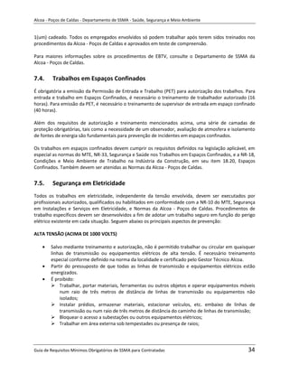 Alcoa - Poços de Caldas - Departamento de SSMA - Saúde, Segurança e Meio Ambiente


1(um) cadeado. Todos os empregados envolvidos só podem trabalhar após terem sidos treinados nos
procedimentos da Alcoa - Poços de Caldas e aprovados em teste de compreensão.

Para maiores informações sobre os procedimentos de EBTV, consulte o Departamento de SSMA da
Alcoa - Poços de Caldas.


7.4.     Trabalhos em Espaços Confinados
É obrigatória a emissão da Permissão de Entrada e Trabalho (PET) para autorização dos trabalhos. Para
entrada e trabalho em Espaços Confinados, é necessário o treinamento de trabalhador autorizado (16
horas). Para emissão da PET, é necessário o treinamento de supervisor de entrada em espaço confinado
(40 horas).

Além dos requisitos de autorização e treinamento mencionados acima, uma série de camadas de
proteção obrigatórias, tais como a necessidade de um observador, avaliação de atmosfera e isolamento
de fontes de energia são fundamentais para prevenção de incidentes em espaços confinados.

Os trabalhos em espaços confinados devem cumprir os requisitos definidos na legislação aplicável, em
especial as normas do MTE, NR-33, Segurança e Saúde nos Trabalhos em Espaços Confinados, e a NR-18,
Condições e Meio Ambiente de Trabalho na Indústria da Construção, em seu item 18.20, Espaços
Confinados. Também devem ser atenidas as Normas da Alcoa - Poços de Caldas.


7.5.     Segurança em Eletricidade
Todos os trabalhos em eletricidade, independente da tensão envolvida, devem ser executados por
profissionais autorizados, qualificados ou habilitados em conformidade com a NR-10 do MTE, Segurança
em Instalações e Serviços em Eletricidade, e Normas da Alcoa - Poços de Caldas. Procedimentos de
trabalho específicos devem ser desenvolvidos a fim de adotar um trabalho seguro em função do perigo
elétrico existente em cada situação. Seguem abaixo os principais aspectos de prevenção:

ALTA TENSÃO (ACIMA DE 1000 VOLTS)
                                                                   m

        Salvo mediante treinamento e autorização, não é permitido trabalhar ou circular em quaisquer
        linhas de transmissão ou equipamentos elétricos de alta tensão. É necessário treinamento
        especial conforme definido na norma da localidade e certificado pelo Gestor Técnico Alcoa.
        Partir do pressuposto de que todas as linhas de transmissão e equipamentos elétricos estão
        energizados.
        É proibido:
         Trabalhar, portar materiais, ferramentas ou outros objetos e operar equipamentos móveis
            num raio de três metros de distância de linhas de transmissão ou equipamentos não
            isolados;
         Instalar prédios, armazenar materiais, estacionar veículos, etc. embaixo de linhas de
            transmissão ou num raio de três metros de distância do caminho de linhas de transmissão;
         Bloquear o acesso a subestações ou outros equipamentos elétricos;
         Trabalhar em área externa sob tempestades ou presença de raios;




Guia de Requisitos Mínimos Obrigatórios de SSMA para Contratadas                                 34
 