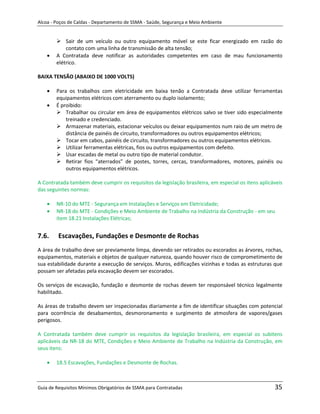 Alcoa - Poços de Caldas - Departamento de SSMA - Saúde, Segurança e Meio Ambiente


         Sair de um veículo ou outro equipamento móvel se este ficar energizado em razão do
            contato com uma linha de transmissão de alta tensão;
        A Contratada deve notificar as autoridades competentes em caso de mau funcionamento
        elétrico.

BAIXA TENSÃO (ABAIXO DE 1000 VOLTS)

        Para os trabalhos com eletricidade em baixa tenão a Contratada deve utilizar ferramentas
        equipamentos elétricos com aterramento ou duplo isolamento;
        É proibido:
         Trabalhar ou circular em área de equipamentos elétricos salvo se tiver sido especialmente
            treinado e credenciado.
         Armazenar materiais, estacionar veículos ou deixar equipamentos num raio de um metro de
            distância de painéis de circuito, transformadores ou outros equipamentos elétricos;
         Tocar em cabos, painéis de circuito, transformadores ou outros equipamentos elétricos.
         Utilizar ferramentas elétricas, fios ou outros equipamentos com defeito.
         Usar escadas de metal ou outro tipo de material condutor.
         Retirar fios “aterrados” de postes, torres, cercas, transformadores, motores, painéis ou
            outros equipamentos elétricos.

A Contratada também deve cumprir os requisitos da legislação brasileira, em especial os itens aplicáveis
das seguintes normas:

        NR-10 do MTE - Segurança em Instalações e Serviços em Eletricidade;
        NR-18 do MTE - Condições e Meio Ambiente de Trabalho na Indústria da Construção - em seu
        item 18.21 Instalações Elétricas;


7.6.     Escavações, Fundações e Desmonte de Rochas
A área de trabalho deve ser previamente limpa, devendo ser retirados ou escorados as árvores, rochas,
equipamentos, materiais e objetos de qualquer natureza, quando houver risco de comprometimento de
                                                            m
sua estabilidade durante a execução de serviços. Muros, edificações vizinhas e todas as estruturas que
possam ser afetadas pela escavação devem ser escorados.

Os serviços de escavação, fundação e desmonte de rochas devem ter responsável técnico legalmente
habilitado.

As áreas de trabalho devem ser inspecionadas diariamente a fim de identificar situações com potencial
para ocorrência de desabamentos, desmoronamento e surgimento de atmosfera de vapores/gases
perigosos.

A Contratada também deve cumprir os requisitos da legislação brasileira, em especial os subitens
aplicáveis da NR-18 do MTE, Condições e Meio Ambiente de Trabalho na Indústria da Construção, em
seus itens:

        18.5 Escavações, Fundações e Desmonte de Rochas.



Guia de Requisitos Mínimos Obrigatórios de SSMA para Contratadas                                    35
 