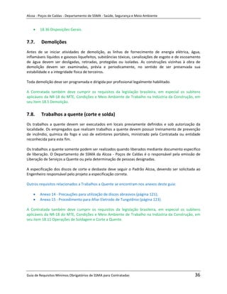 Alcoa - Poços de Caldas - Departamento de SSMA - Saúde, Segurança e Meio Ambiente


        18.36 Disposições Gerais.


7.7.     Demolições
Antes de se iniciar atividades de demolição, as linhas de fornecimento de energia elétrica, água,
inflamáveis líquidos e gasosos liquefeitos, substâncias tóxicas, canalizações de esgoto e de escoamento
de água devem ser desligadas, retiradas, protegidas ou isoladas. As construções vizinhas à obra de
demolição devem ser examinadas, prévia e periodicamente, no sentido de ser preservada sua
estabilidade e a integridade física de terceiros.

Toda demolição deve ser programada e dirigida por profissional legalmente habilitado.

A Contratada também deve cumprir os requisitos da legislação brasileira, em especial os subitens
aplicáveis da NR-18 do MTE, Condições e Meio Ambiente de Trabalho na Indústria da Construção, em
seu item 18.5 Demolição.


7.8.     Trabalhos a quente (corte e solda)
Os trabalhos a quente devem ser executados em locais previamente definidos e sob autorização da
localidade. Os empregados que realizam trabalhos a quente devem possuir treinamento de prevenção
de incêndio, química do fogo e uso de extintores portáteis, ministrado pela Contratada ou entidade
reconhecida para este fim.

Os trabalhos a quente somente podem ser realizados quando liberados mediante documento especifico
de liberação. O Departamento de SSMA da Alcoa - Poços de Caldas é o responsável pela emissão de
Liberação de Serviços a Quente ou pela determinação de pessoas designadas.

A especificação dos discos de corte e desbaste deve seguir o Padrão Alcoa, devendo ser solicitada ao
Engenheiro responsável pelo projeto a especificação correta.

Outros requisitos relacionados a Trabalhos a Quente se encontram nos anexos deste guia:
                                                                   m

        Anexo 14 - Precauções para utilização de discos abrasivos (página 121);
        Anexo 15 - Procedimento para Afiar Eletrodo de Tungstênio (página 123).

A Contratada também deve cumprir os requisitos da legislação brasileira, em especial os subitens
aplicáveis da NR-18 do MTE, Condições e Meio Ambiente de Trabalho na Indústria da Construção, em
seu item 18.11 Operações de Soldagem e Corte a Quente.




Guia de Requisitos Mínimos Obrigatórios de SSMA para Contratadas                                   36
 