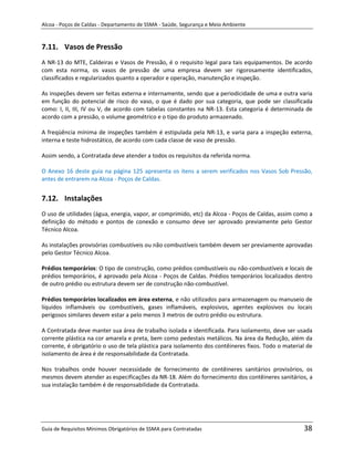 Alcoa - Poços de Caldas - Departamento de SSMA - Saúde, Segurança e Meio Ambiente


7.11. Vasos de Pressão
A NR-13 do MTE, Caldeiras e Vasos de Pressão, é o requisito legal para tais equipamentos. De acordo
com esta norma, os vasos de pressão de uma empresa devem ser rigorosamente identificados,
classificados e regularizados quanto a operador e operação, manutenção e inspeção.

As inspeções devem ser feitas externa e internamente, sendo que a periodicidade de uma e outra varia
em função do potencial de risco do vaso, o que é dado por sua categoria, que pode ser classificada
como: I, II, III, IV ou V, de acordo com tabelas constantes na NR-13. Esta categoria é determinada de
acordo com a pressão, o volume geométrico e o tipo do produto armazenado.

A freqüência mínima de inspeções também é estipulada pela NR-13, e varia para a inspeção externa,
interna e teste hidrostático, de acordo com cada classe de vaso de pressão.

Assim sendo, a Contratada deve atender a todos os requisitos da referida norma.

O Anexo 16 deste guia na página 125 apresenta os itens a serem verificados nos Vasos Sob Pressão,
antes de entrarem na Alcoa - Poços de Caldas.


7.12. Instalações
O uso de utilidades (água, energia, vapor, ar comprimido, etc) da Alcoa - Poços de Caldas, assim como a
definição do método e pontos de conexão e consumo deve ser aprovado previamente pelo Gestor
Técnico Alcoa.

As instalações provisórias combustíveis ou não combustíveis também devem ser previamente aprovadas
pelo Gestor Técnico Alcoa.

Prédios temporários: O tipo de construção, como prédios combustíveis ou não-combustíveis e locais de
prédios temporários, é aprovado pela Alcoa - Poços de Caldas. Prédios temporários localizados dentro
de outro prédio ou estrutura devem ser de construção não-combustível.
                                                                   m
Prédios temporários localizados em área externa, e não utilizados para armazenagem ou manuseio de
líquidos inflamáveis ou combustíveis, gases inflamáveis, explosivos, agentes explosivos ou locais
perigosos similares devem estar a pelo menos 3 metros de outro prédio ou estrutura.

A Contratada deve manter sua área de trabalho isolada e identificada. Para isolamento, deve ser usada
corrente plástica na cor amarela e preta, bem como pedestais metálicos. Na área da Redução, além da
corrente, é obrigatório o uso de tela plástica para isolamento dos contêineres fixos. Todo o material de
isolamento de área é de responsabilidade da Contratada.

Nos trabalhos onde houver necessidade de fornecimento de contêineres sanitários provisórios, os
mesmos devem atender as especificações da NR-18. Além do fornecimento dos contêineres sanitários, a
sua instalação também é de responsabilidade da Contratada.




Guia de Requisitos Mínimos Obrigatórios de SSMA para Contratadas                                    38
 