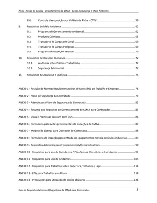 Alcoa - Poços de Caldas - Departamento de SSMA - Saúde, Segurança e Meio Ambiente


          8.6.         Controle da exposição aos Voláteis de Piche - CTPV ...................................................... 59

9.        Requisitos de Meio Ambiente ........................................................................................................ 62
          9.1.         Programa de Gerenciamento Ambiental ........................................................................ 62
          9.2.         Produtos Químicos .......................................................................................................... 65
          9.3.         Transporte de Cargas em Geral ...................................................................................... 69
          9.4.         Transporte de Cargas Perigosas ...................................................................................... 69
          9.5.         Programa de Inspeção Veicular ...................................................................................... 70

10.       Requisitos de Recursos Humanos................................................................................................... 72
          10.1.        Auditoria sobre Práticas Trabalhistas ............................................................................. 72
          10.2.        Segurança Patrimonial .................................................................................................... 72

11.       Requisitos de Aquisição e Logística ................................................................................................ 75



ANEXO 1 - Relação de Normas Regulamentadoras do Ministério do Trabalho e Emprego ....................... 78

ANEXO 2 - Plano de Segurança da Contratada ........................................................................................... 79

ANEXO 3 - Adendo para Plano de Segurança da Contratada ..................................................................... 82

ANEXO 4 - Resumo dos Requisitos de Gerenciamento de SSMA para Contratadas .................................. 83

ANEXO 5 - Dicas e Premissas para um bom DDS ........................................................................................ 86

ANEXO 6 - Formulário para Ações provenientes de Inspeções de SSMA ................................................... 87
                                                                                        m
ANEXO 7 - Modelo de Licença para Operador de Contratada .................................................................... 88

ANEXO 8 - Formulário de inspeção para entrada de equipamentos móveis e veículos industriais ........... 89

ANEXO 9 - Requisitos Adicionais para Equipamentos Móveis Industriais .................................................. 90

ANEXO 10 - Requisitos para Uso de Guindastes / Plataformas Elevatórias e Guindautos ......................... 93

ANEXO 11 - Requisitos para Uso de Andaimes ......................................................................................... 105

ANEXO 12 - Requisitos para Trabalhos sobre Cobertura, Telhados e Lajes ............................................. 114

ANEXO 13 - EPIs para Trabalhos em Altura .............................................................................................. 118

ANEXO 14 - Precauções para utilização de discos abrasivos .................................................................... 121


Guia de Requisitos Mínimos Obrigatórios de SSMA para Contratadas                                                                                   3
 