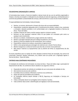 Alcoa - Poços de Caldas - Departamento de SSMA - Saúde, Segurança e Meio Ambiente




HOUSEKEEPING (ORGANIZAÇÃO E LIMPEZA)

A Contratada deve manter a frente de trabalho e demais locais de seu uso em perfeita organização e
limpeza. Uma boa arrumação é a indicação de uma atitude pró-ativa de segurança, contribuindo para o
aumento da qualidade e produtividade dos serviços, além de eliminar a causa raiz de muitos incidentes.

É responsabilidade das Contratadas e Subcontratadas:

        Realizar, no mínimo, diariamente a limpeza das áreas sob sua responsabilidade;
        Disponibilizar recipientes adequados para o recolhimento de entulho, resíduo e lixo, mantendo
        a remoção e descarte periódico e em conformidade com a legislação brasileira e Normas da
        Alcoa - Poços de Caldas;
        Empilhar materiais de modo a manter espaços seguros e prevenir quedas;
        Remover ou fixar quaisquer materiais soltos ou que podem ser arrastados pelo vento ou
        qualquer outro movimento;
        Remover ou rebater, imediatamente, pregos salientes das madeiras;
        Manter a passagem desobstruída para tráfego de pedestres e de veículos;
        Manter as áreas de trabalho livre de combustíveis, lixo e resíduos;
        Disponibilizar coletores de resíduos, esvaziando-os regularmente;
        Definir a área apropriada para estocagem de materiais com o Gestor Técnico Alcoa;
        Manter mangueiras e cordas de maneira que elas não se tornem riscos potenciais;
        Não estocar materiais ou equipamentos sob ou próximo de linhas ou equipamentos de alta
        tensão.

Os locais específicos para os rejeitos de vários despejos (material limpo de escavação, lixo comum de
construção, solventes, líquidos inflamáveis, etc.) devem estar de acordo com a legislação vigente e
Normas da Alcoa - Poços de Caldas.

CRITÉRIOS PARA CONTÊINERES PROVISÓRIOS

A instalação de contêineres de Contratadas nas áreas da Alcoa - Poços de Caldas exige a aprovação do
                                                            m
Departamento de A&L. Os contêineres devem obedecer aos seguintes critérios:

        Disposição de extintor de incêndio em condições de uso e com prazos de validade em dia;
        Aterramento da estrutura do contêiner;
        É proibido estocar produtos inflamáveis / químicos nos contêineres;
        Dispor de laudo de procedência do contêiner;
        As Instalações elétricas devem atender a NR-10, Segurança em Instalações e Serviços em
        Eetricidade;
        Todas as lâmpadas devem ser protegidas contra impactos / quedas;
        Todo contêiner deve conter a Identificação com logotipo e nome da Contratada.




Guia de Requisitos Mínimos Obrigatórios de SSMA para Contratadas                                  39
 