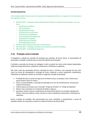 Alcoa - Poços de Caldas - Departamento de SSMA - Saúde, Segurança e Meio Ambiente


OUTROS REQUISITOS

A Contratada também deve cumprir os requisitos da legislação brasileira, em especial os itens aplicáveis
das seguintes normas:

        NR-18 do MTE - Condições e Meio Ambiente de Trabalho na Indústria da Construção - em seus
        itens:
        - 18.4 Áreas de Vivência;
        - 18.7 Carpintaria;
        - 18.8 Armações de Aço;
        - 18.9 Estruturas de Concreto;
        - 18.10 Estruturas Metálicas;
        - 18.27 Sinalização de Segurança;
        - 18.29 Ordem e Limpeza;
        - 18.30 Tapumes e Galerias;
        - 18.36 Disposições Gerais.
        NR-20 do MTE Líquidos Inflamáveis e Combustíveis;
        NR-24 do MTE - Condições sanitárias e de conforto nos locais de trabalho;
        NR-26 do MTE - Sinalização de Segurança.


7.13. Proteção contra Incêndio
É obrigatória a adoção de camadas de proteção que atendam, de forma eficaz, às necessidades de
prevenção e combate a incêndio para os locais de trabalho da Contratada.

É proibida a execução de serviços de soldagem e corte a quente nos locais onde estejam depositadas,
ainda que temporariamente, substâncias combustíveis, inflamáveis e explosivas.

Nos locais onde são executadas pinturas, aplicação de pisos e similares, com emprego de cola, bem
como nos locais de manipulação e emprego de tintas, solventes e outras substâncias combustíveis,
inflamáveis ou explosivas, devem ser tomadas as seguintes camadas de proteção:
                                                                   m
        Proibição do fumo ou porte de cigarros ou similares acesos, ou qualquer outro material que
        possa produzir faísca ou chama;
        Evitar, nas proximidades, a execução de operação com risco de centelhamento, inclusive por
        impacto entre peças;
        Colocar placas nos acessos com a inscrição "Perigo de Incêndio" ou "Perigo de Explosão";
        Manter cola e solventes em recipientes fechados e seguros;
        Quaisquer chamas, faíscas ou dispositivos de aquecimento devem ser mantidos afastados de
        fôrmas, restos de madeiras, tintas, vernizes ou outras substâncias combustíveis, inflamáveis ou
        explosivas.

Outras camadas de proteção não mencionadas tais como ventilação e equipamentos a prova de
explosão, podem ser necessárias conforme a Análise Preliminar de Riscos (APR).




Guia de Requisitos Mínimos Obrigatórios de SSMA para Contratadas                                     40
 