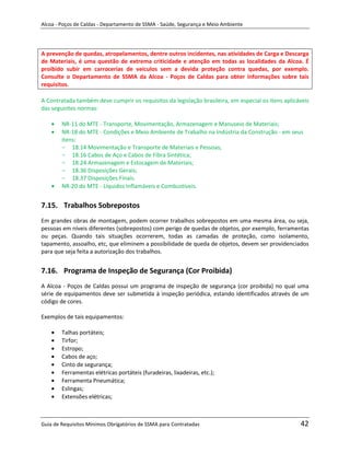 Alcoa - Poços de Caldas - Departamento de SSMA - Saúde, Segurança e Meio Ambiente




A prevenção de quedas, atropelamentos, dentre outros incidentes, nas atividades de Carga e Descarga
de Materiais, é uma questão de extrema criticidade e atenção em todas as localidades da Alcoa. É
proibido subir em carrocerias de veículos sem a devida proteção contra quedas, por exemplo.
Consulte o Departamento de SSMA da Alcoa - Poços de Caldas para obter informações sobre tais
requisitos.

A Contratada também deve cumprir os requisitos da legislação brasileira, em especial os itens aplicáveis
das seguintes normas:

        NR-11 do MTE - Transporte, Movimentação, Armazenagem e Manuseio de Materiais;
        NR-18 do MTE - Condições e Meio Ambiente de Trabalho na Indústria da Construção - em seus
        itens:
        - 18.14 Movimentação e Transporte de Materiais e Pessoas;
        - 18.16 Cabos de Aço e Cabos de Fibra Sintética;
        - 18.24 Armazenagem e Estocagem de Materiais;
        - 18.36 Disposições Gerais;
        - 18.37 Disposições Finais.
        NR-20 do MTE - Líquidos Inflamáveis e Combustíveis.


7.15. Trabalhos Sobrepostos
Em grandes obras de montagem, podem ocorrer trabalhos sobrepostos em uma mesma área, ou seja,
pessoas em níveis diferentes (sobrepostos) com perigo de quedas de objetos, por exemplo, ferramentas
ou peças. Quando tais situações ocorrerem, todas as camadas de proteção, como isolamento,
tapamento, assoalho, etc, que eliminem a possibilidade de queda de objetos, devem ser providenciados
para que seja feita a autorização dos trabalhos.


7.16. Programa de Inspeção de Segurança (Cor Proibida)
A Alcoa - Poços de Caldas possui um programa de inspeção m segurança (cor proibida) no qual uma
                                                         de
série de equipamentos deve ser submetida à inspeção periódica, estando identificados através de um
código de cores.

Exemplos de tais equipamentos:

        Talhas portáteis;
        Tirfor;
        Estropo;
        Cabos de aço;
        Cinto de segurança;
        Ferramentas elétricas portáteis (furadeiras, lixadeiras, etc.);
        Ferramenta Pneumática;
        Eslingas;
        Extensões elétricas;



Guia de Requisitos Mínimos Obrigatórios de SSMA para Contratadas                                    42
 