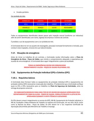 Alcoa - Poços de Caldas - Departamento de SSMA - Saúde, Segurança e Meio Ambiente


        Escadas portáteis.

Cor proibida do mês:

                VERMELHA                JANEIRO              MAIO              SETEMBRO
                   AZUL               FEVEREIRO              JUNHO              OUTUBRO

                 AMARELO                MARÇO                JULHO             NOVEMBRO

                  VERDE                  ABRIL              AGOSTO             DEZEMBRO

Todos os equipamentos identificados devem passar pela inspeção mensal (conforme cor indicativa)
além de serem identificados com nome, logotipo da empresa e número de controle.

É proibido o uso de equipamentos com a cor proibida do mês.

A Contratada deve ter em seu quadro de empregados, pessoa(s) nomeada formalmente e treinada, para
conduzir estas inspeções, inclusive de suas Subcontratadas.


7.17. Situações de emergência
Antes de iniciar os trabalhos de um contrato, a Contratada recebe informações sobre o Plano de
Emergência da Alcoa - Poços de Caldas, que orienta o comportamento adequado e expectativas por
ocasião de uma emergência. A Contratada deve seguir integralmente o plano da localidade.

                        TODAS AS EMERGÊNCIAS DEVEM SER COMUNICADAS
                   IMEDIATAMENTE À ALCOA - POÇOS DE CALDAS PELO RAMAL 222.


7.18. Equipamentos de Proteção Individual (EPI) e Coletiva (EPC)
                                                                   m
7.18.1. Requisitos básicos
A Contratada deve fornecer todos os equipamentos de proteção individual (EPI) e equipamentos de
proteção coletiva (EPC) necessários à execução dos trabalhos. É fundamental que a Contratada verifique
quais os EPIs e EPCs necessários para os trabalhos no Plano de Segurança da Contratada, antes da
entrega da proposta comercial.

    OS FABRICANTES/MODELOS PARA CADA TIPO DE EPI DEVEM SER AQUELES APROVADOS PELO
   DEPARTAMENTO DE SSMA DA ALCOA - POÇOS DE CALDAS. CONSULTE/SOLICITE A LISTA DE EPIs
                   APROVADOS DURANTE A VISITA TÉCNICA À LOCALIDADE.

Os EPIs devem cumprir integralmente as normas do MTE, NR-06, Equipamento de Proteção Individual, e
NR-18, Condições e Meio Ambiente de Trabalho na Indústria da Construção, em seu item 18.23, assim
como as Normas da Alcoa - Poços de Caldas. Os EPIs devem ter o seu respectivo Certificado de
Aprovação (CA) emitido pelo Ministério do Trabalho e Emprego.


Guia de Requisitos Mínimos Obrigatórios de SSMA para Contratadas                                  43
 