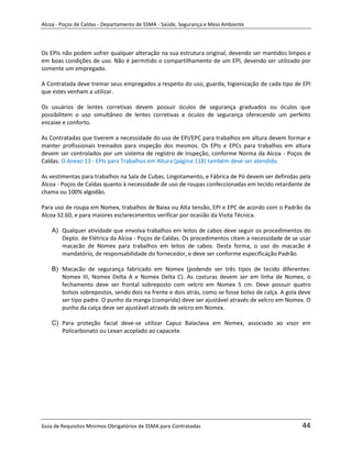 Alcoa - Poços de Caldas - Departamento de SSMA - Saúde, Segurança e Meio Ambiente




Os EPIs não podem sofrer qualquer alteração na sua estrutura original, devendo ser mantidos limpos e
em boas condições de uso. Não é permitido o compartilhamento de um EPI, devendo ser utilizado por
somente um empregado.

A Contratada deve treinar seus empregados a respeito do uso, guarda, higienização de cada tipo de EPI
que estes venham a utilizar.

Os usuários de lentes corretivas devem possuir óculos de segurança graduados ou óculos que
possibilitem o uso simultâneo de lentes corretivas e óculos de segurança oferecendo um perfeito
encaixe e conforto.

As Contratadas que tiverem a necessidade do uso de EPI/EPC para trabalhos em altura devem formar e
manter profissionais treinados para inspeção dos mesmos. Os EPIs e EPCs para trabalhos em altura
devem ser controlados por um sistema de registro de Inspeção, conforme Norma da Alcoa - Poços de
Caldas. O Anexo 13 - EPIs para Trabalhos em Altura (página 118) também deve ser atendido.

As vestimentas para trabalhos na Sala de Cubas, Lingotamento, e Fábrica de Pó devem ser definidas pela
Alcoa - Poços de Caldas quanto à necessidade de uso de roupas confeccionadas em tecido retardante de
chama ou 100% algodão.

Para uso de roupa em Nomex, trabalhos de Baixa ou Alta tensão, EPI e EPC de acordo com o Padrão da
Alcoa 32.60, e para maiores esclarecimentos verificar por ocasião da Visita Técnica.

    A) Qualquer atividade que envolva trabalhos em leitos de cabos deve seguir os procedimentos do
       Depto. de Elétrica da Alcoa - Poços de Caldas. Os procedimentos citam a necessidade de se usar
       macacão de Nomex para trabalhos em leitos de cabos. Desta forma, o uso do macacão é
       mandatório, de responsabilidade do fornecedor, e deve ser conforme especificação Padrão.

    B) Macacão de segurança fabricado em Nomex (podendo ser três tipos de tecido diferentes:
       Nomex III, Nomex Delta A e Nomex Delta C). As costuras devem ser em linha de Nomex, o
       fechamento deve ser frontal sobreposto com velcro em Nomex 5 cm. Deve possuir quatro
                                                             m
       bolsos sobrepostos, sendo dois na frente e dois atrás, como se fosse bolso de calça. A gola deve
       ser tipo padre. O punho da manga (comprida) deve ser ajustável através de velcro em Nomex. O
       punho da calça deve ser ajustável através de velcro em Nomex.

    C) Para proteção facial deve-se utilizar Capuz Balaclava em Nomex, associado ao visor em
       Policarbonato ou Lexan acoplado ao capacete.




Guia de Requisitos Mínimos Obrigatórios de SSMA para Contratadas                                   44
 