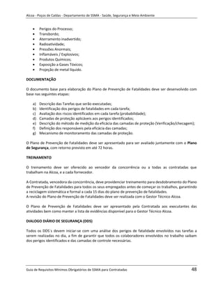 Alcoa - Poços de Caldas - Departamento de SSMA - Saúde, Segurança e Meio Ambiente


         Perigos do Processo;
         Transbordo;
         Aterramento inadvertido;
         Radioatividade;
         Pressões Anormais;
         Inflamáveis / Explosivos;
         Produtos Químicos;
         Exposição a Gases Tóxicos;
         Projeção de metal líquido.

DOCUMENTAÇÃO

O documento base para elaboração do Plano de Prevenção de Fatalidades deve ser desenvolvido com
base nas seguintes etapas:

    a)   Descrição das Tarefas que serão executadas;
    b)   Identificação dos perigos de fatalidades em cada tarefa;
    c)   Avaliação dos riscos identificados em cada tarefa (probabilidade);
    d)   Camadas de proteção aplicáveis aos perigos identificados;
    e)   Descrição do método de medição da eficácia das camadas de proteção (Verificação/checagem);
    f)   Definição dos responsáveis pela eficácia das camadas;
    g)   Mecanismo de monitoramento das camadas de proteção.

O Plano de Prevenção de Fatalidades deve ser apresentado para ser avaliado juntamente com o Plano
de Segurança, com retorno previsto em até 72 horas.

TREINAMENTO

O treinamento deve ser oferecido ao vencedor da concorrência ou a todas as contratadas que
trabalham na Alcoa, e a cada fornecedor.

A Contratada, vencedora da concorrência, deve providenciar treinamento para desdobramento do Plano
                                                              m
de Prevenção de Fatalidades para todos os seus empregados antes de começar os trabalhos, garantindo
a reciclagem sistemática e formal a cada 15 dias do plano de prevenção de fatalidades.
A revisão do Plano de Prevenção de Fatalidades deve ser realizada com o Gestor Técnico Alcoa.

O Plano de Prevenção de Fatalidades deve ser apresentado pela Contratada aos executantes das
atividades bem como manter a lista de evidências disponível para o Gestor Técnico Alcoa.

DIALOGO DIÁRIO DE SEGURANÇA (DDS)

Todos os DDS`s devem iniciar-se com uma análise dos perigos de fatalidade envolvidos nas tarefas a
serem realizadas no dia, a fim de garantir que todos os colaboradores envolvidos no trabalho saibam
dos perigos identificados e das camadas de controle necessárias.




Guia de Requisitos Mínimos Obrigatórios de SSMA para Contratadas                                 48
 