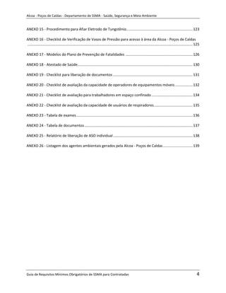 Alcoa - Poços de Caldas - Departamento de SSMA - Saúde, Segurança e Meio Ambiente


ANEXO 15 - Procedimento para Afiar Eletrodo de Tungstênio................................................................. 123

ANEXO 16 - Checklist de Verificação de Vasos de Pressão para acesso à área da Alcoa - Poços de Caldas
.................................................................................................................................................................. 125

ANEXO 17 - Modelos do Plano de Prevenção de Fatalidades .................................................................. 126

ANEXO 18 - Atestado de Saúde................................................................................................................. 130

ANEXO 19 - Checklist para liberação de documentos .............................................................................. 131

ANEXO 20 - Checklist de avaliação da capacidade de operadores de equipamentos móveis ................. 132

ANEXO 21 - Checklist de avaliação para trabalhadores em espaço confinado ........................................ 134

ANEXO 22 - Checklist de avaliação da capacidade de usuários de respiradores ...................................... 135

ANEXO 23 - Tabela de exames .................................................................................................................. 136

ANEXO 24 - Tabela de documentos .......................................................................................................... 137

ANEXO 25 - Relatório de liberação de ASO individual .............................................................................. 138

ANEXO 26 - Listagem dos agentes ambientais gerados pela Alcoa - Poços de Caldas ............................. 139




                                                                                                  m




Guia de Requisitos Mínimos Obrigatórios de SSMA para Contratadas                                                                                                   4
 