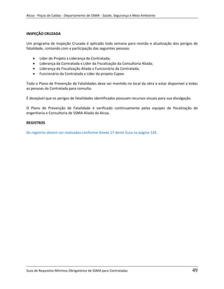 Alcoa - Poços de Caldas - Departamento de SSMA - Saúde, Segurança e Meio Ambiente




INSPEÇÃO CRUZADA

Um programa de Inspeção Cruzada é aplicado toda semana para revisão e atualização dos perigos de
fatalidade, contando com a participação das seguintes pessoas:

        Líder do Projeto x Liderança da Contratada;
        Liderança da Contratada x Líder da Fiscalização da Consultoria Aliada;
        Liderança da Fiscalização Aliada x Funcionário da Contratada;
        Funcionário da Contratada x Líder do projeto Capex.

Todo o Plano de Prevenção de Fatalidades deve ser mantido no local da obra e estar disponível a todas
as pessoas da Contratada para consulta.

É desejável que os perigos de fatalidades identificados possuam recursos visuais para sua divulgação.

O Plano de Prevenção de Fatalidade é verificado continuamente pelas equipes de fiscalização de
engenharia e Consultoria de SSMA Aliada da Alcoa.

REGISTROS

Os registros devem ser realizados conforme Anexo 17 deste Guia na página 126.




                                                                   m




Guia de Requisitos Mínimos Obrigatórios de SSMA para Contratadas                                        49
 
